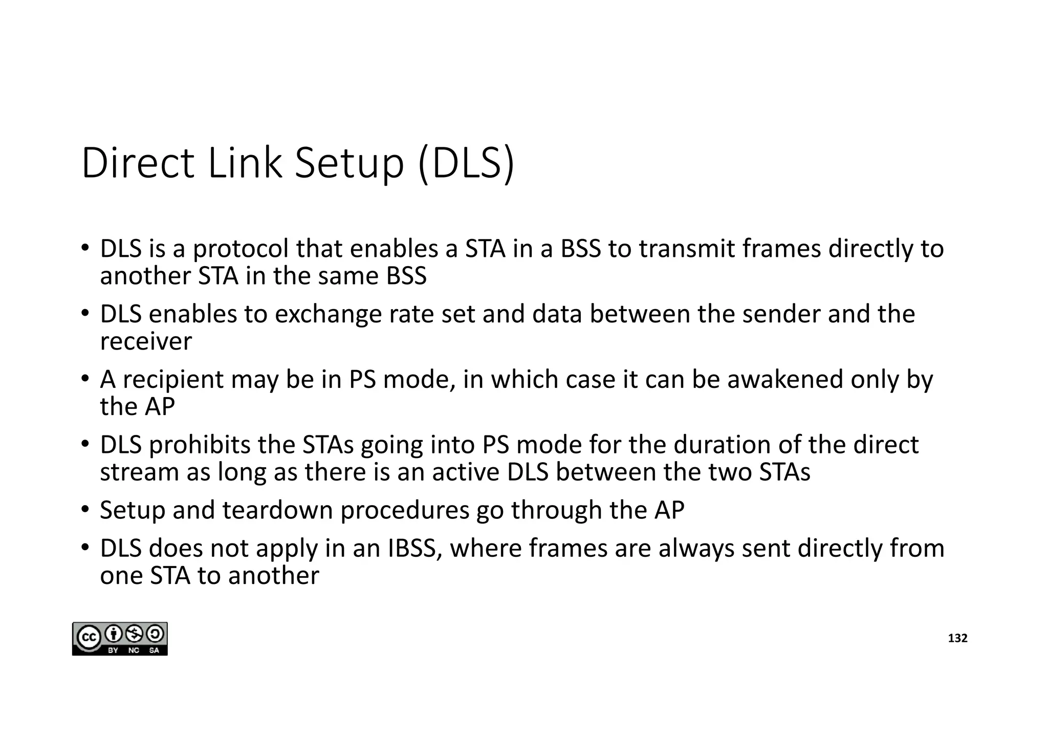 Direct Link Setup (DLS)
• DLS is a protocol that enables a STA in a BSS to transmit frames directly to
another STA in the same BSS
• DLS enables to exchange rate set and data between the sender and the
receiver
• A recipient may be in PS mode, in which case it can be awakened only by
the AP
• DLS prohibits the STAs going into PS mode for the duration of the direct
stream as long as there is an active DLS between the two STAs
• Setup and teardown procedures go through the AP
• DLS does not apply in an IBSS, where frames are always sent directly from
one STA to another
132
 