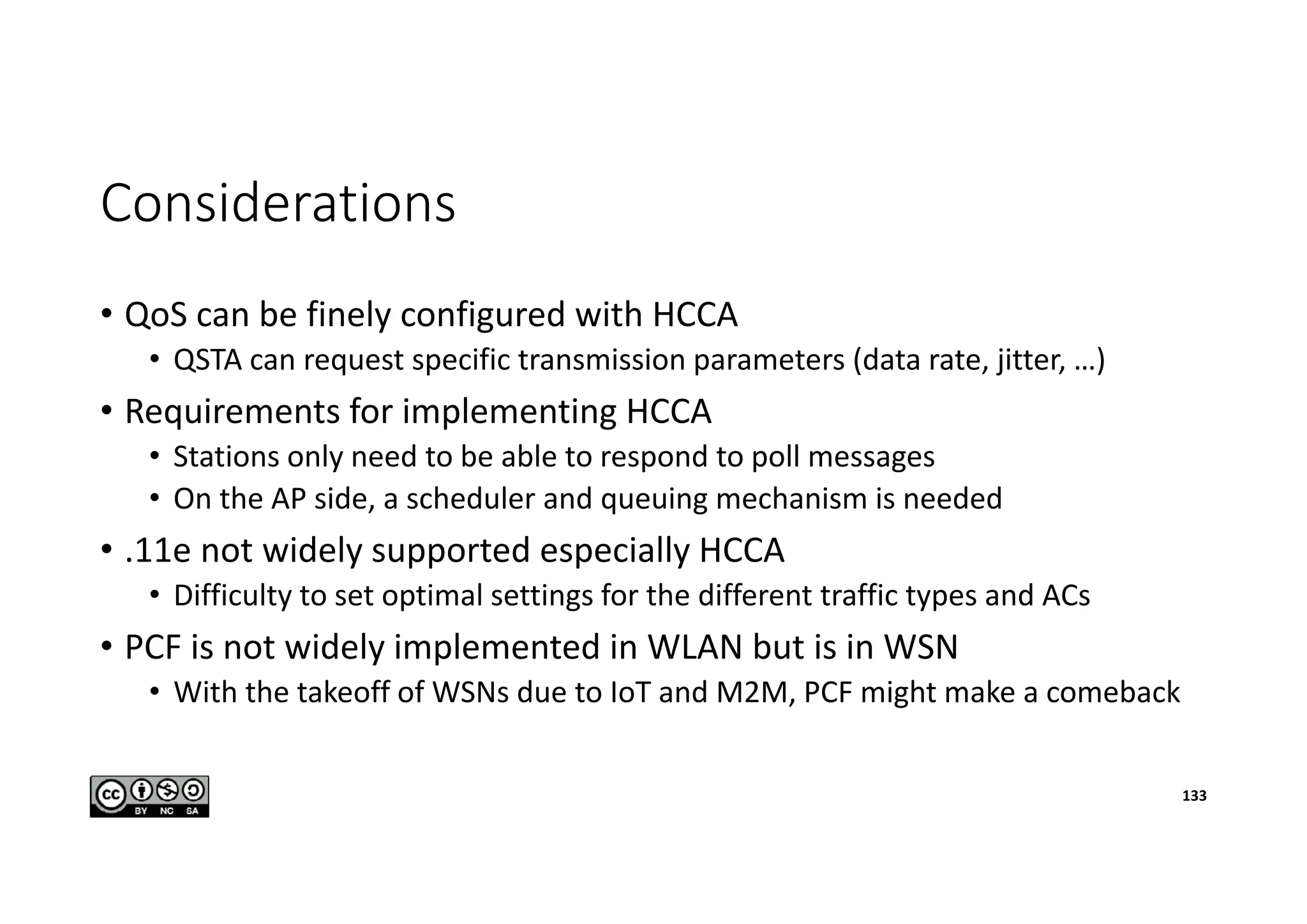 Considerations
• QoS can be finely configured with HCCA
• QSTA can request specific transmission parameters (data rate, jitter, …)
• Requirements for implementing HCCA
• Stations only need to be able to respond to poll messages
• On the AP side, a scheduler and queuing mechanism is needed
• .11e not widely supported especially HCCA
• Difficulty to set optimal settings for the different traffic types and ACs
• PCF is not widely implemented in WLAN but is in WSN
• With the takeoff of WSNs due to IoT and M2M, PCF might make a comeback
133
 