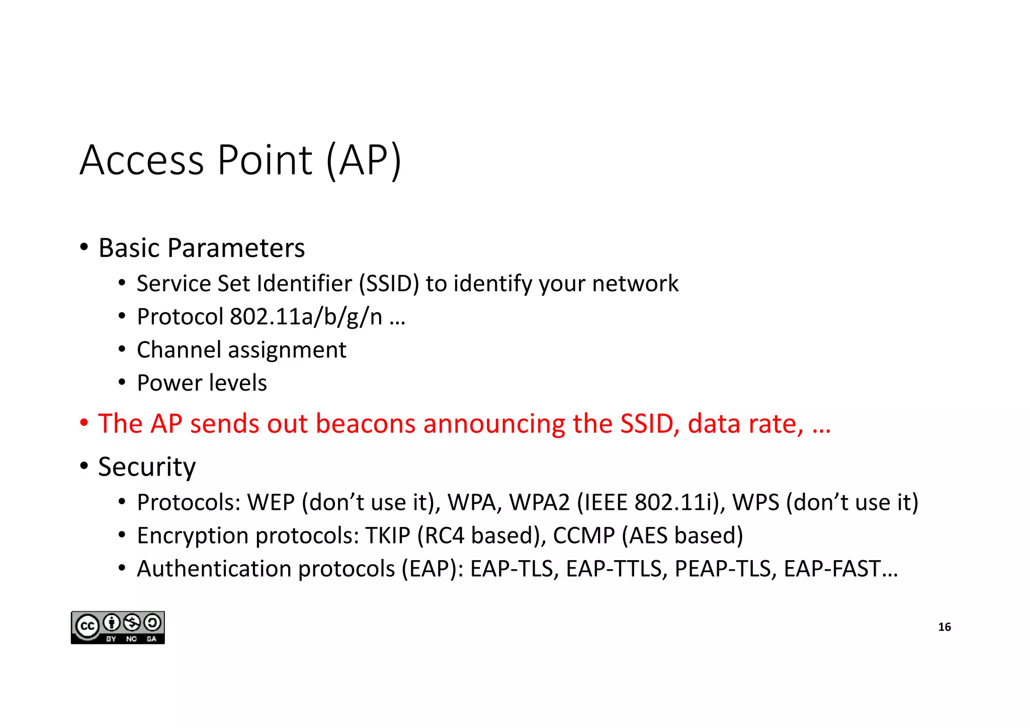 Access Point (AP)
• Basic Parameters
• Service Set Identifier (SSID) to identify your network
• Protocol 802.11a/b/g/n …
• Channel assignment
• Power levels
• The AP sends out beacons announcing the SSID, data rate, …
• Security
• Protocols: WEP (don’t use it), WPA, WPA2 (IEEE 802.11i), WPS (don’t use it)
• Encryption protocols: TKIP (RC4 based), CCMP (AES based)
• Authentication protocols (EAP): EAP-TLS, EAP-TTLS, PEAP-TLS, EAP-FAST…
16
 