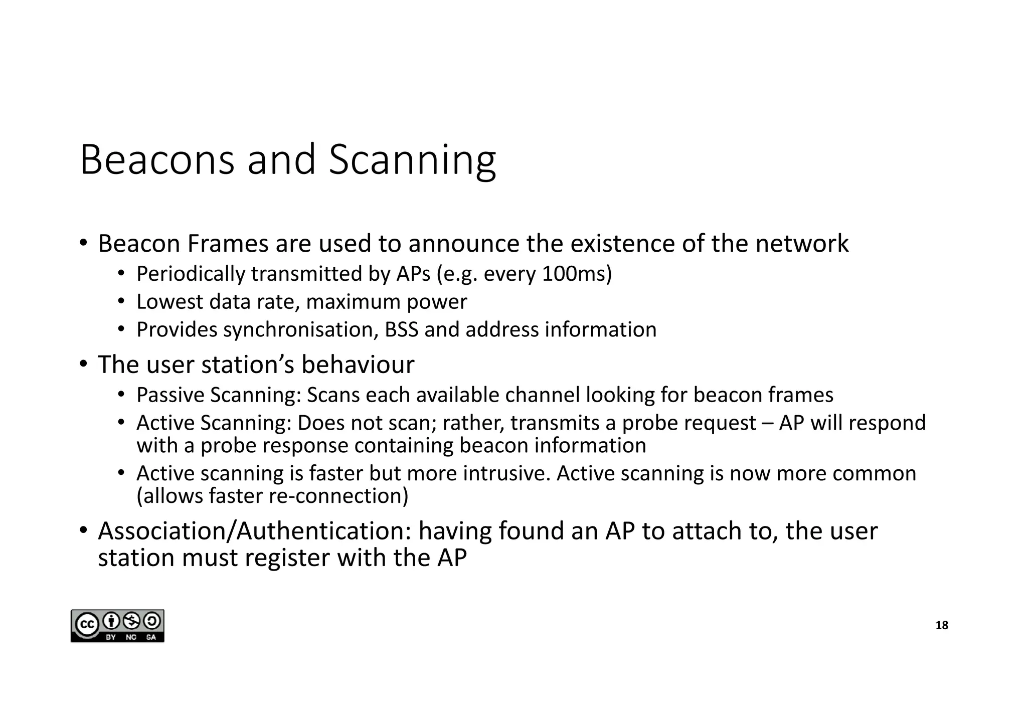 Beacons and Scanning
• Beacon Frames are used to announce the existence of the network
• Periodically transmitted by APs (e.g. every 100ms)
• Lowest data rate, maximum power
• Provides synchronisation, BSS and address information
• The user station’s behaviour
• Passive Scanning: Scans each available channel looking for beacon frames
• Active Scanning: Does not scan; rather, transmits a probe request – AP will respond
with a probe response containing beacon information
• Active scanning is faster but more intrusive. Active scanning is now more common
(allows faster re-connection)
• Association/Authentication: having found an AP to attach to, the user
station must register with the AP
18
 