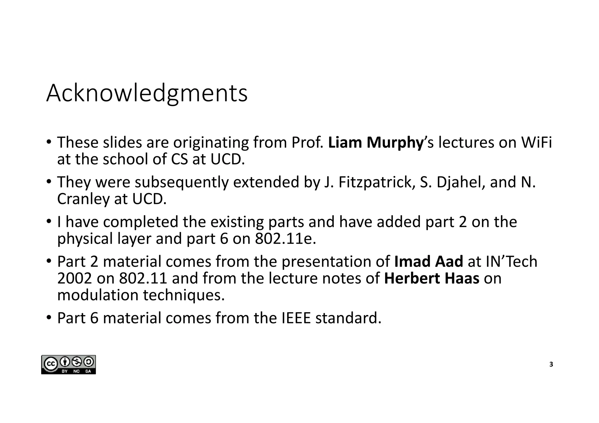 Acknowledgments
• These slides are originating from Prof. Liam Murphy’s lectures on WiFi
at the school of CS at UCD.
• They were subsequently extended by J. Fitzpatrick, S. Djahel, and N.
Cranley at UCD.
• I have completed the existing parts and have added part 2 on the
physical layer and part 6 on 802.11e.
• Part 2 material comes from the presentation of Imad Aad at IN’Tech
2002 on 802.11 and from the lecture notes of Herbert Haas on
modulation techniques.
• Part 6 material comes from the IEEE standard.
3
 