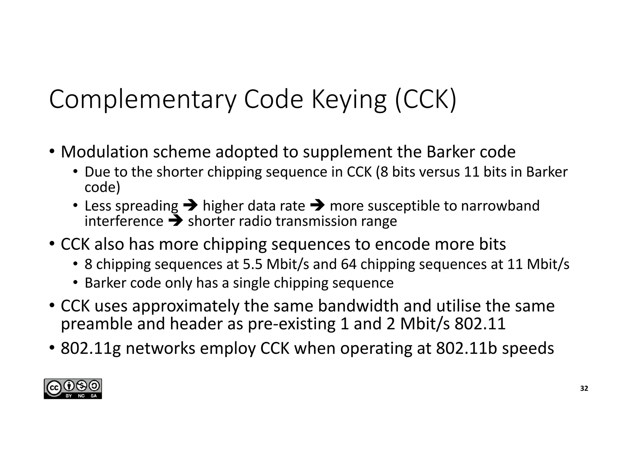 Complementary Code Keying (CCK)
• Modulation scheme adopted to supplement the Barker code
• Due to the shorter chipping sequence in CCK (8 bits versus 11 bits in Barker
code)
• Less spreading  higher data rate  more susceptible to narrowband
interference  shorter radio transmission range
• CCK also has more chipping sequences to encode more bits
• 8 chipping sequences at 5.5 Mbit/s and 64 chipping sequences at 11 Mbit/s
• Barker code only has a single chipping sequence
• CCK uses approximately the same bandwidth and utilise the same
preamble and header as pre-existing 1 and 2 Mbit/s 802.11
• 802.11g networks employ CCK when operating at 802.11b speeds
32
 