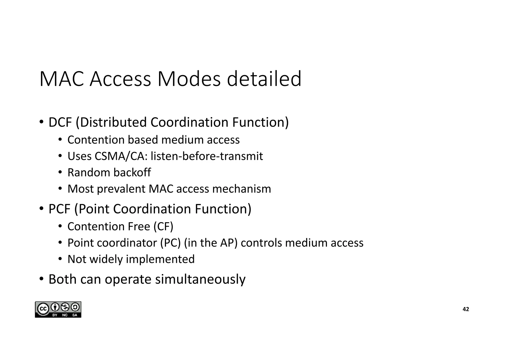 MAC Access Modes detailed
• DCF (Distributed Coordination Function)
• Contention based medium access
• Uses CSMA/CA: listen-before-transmit
• Random backoff
• Most prevalent MAC access mechanism
• PCF (Point Coordination Function)
• Contention Free (CF)
• Point coordinator (PC) (in the AP) controls medium access
• Not widely implemented
• Both can operate simultaneously
42
 