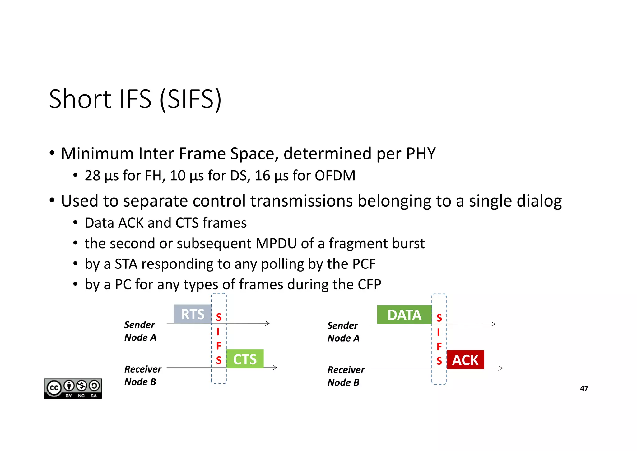Short IFS (SIFS)
• Minimum Inter Frame Space, determined per PHY
• 28 µs for FH, 10 µs for DS, 16 µs for OFDM
• Used to separate control transmissions belonging to a single dialog
• Data ACK and CTS frames
• the second or subsequent MPDU of a fragment burst
• by a STA responding to any polling by the PCF
• by a PC for any types of frames during the CFP
47
Sender
Node A
Receiver
Node B
RTS
CTS
S
I
F
S
Sender
Node A
Receiver
Node B
DATA
ACK
S
I
F
S
 