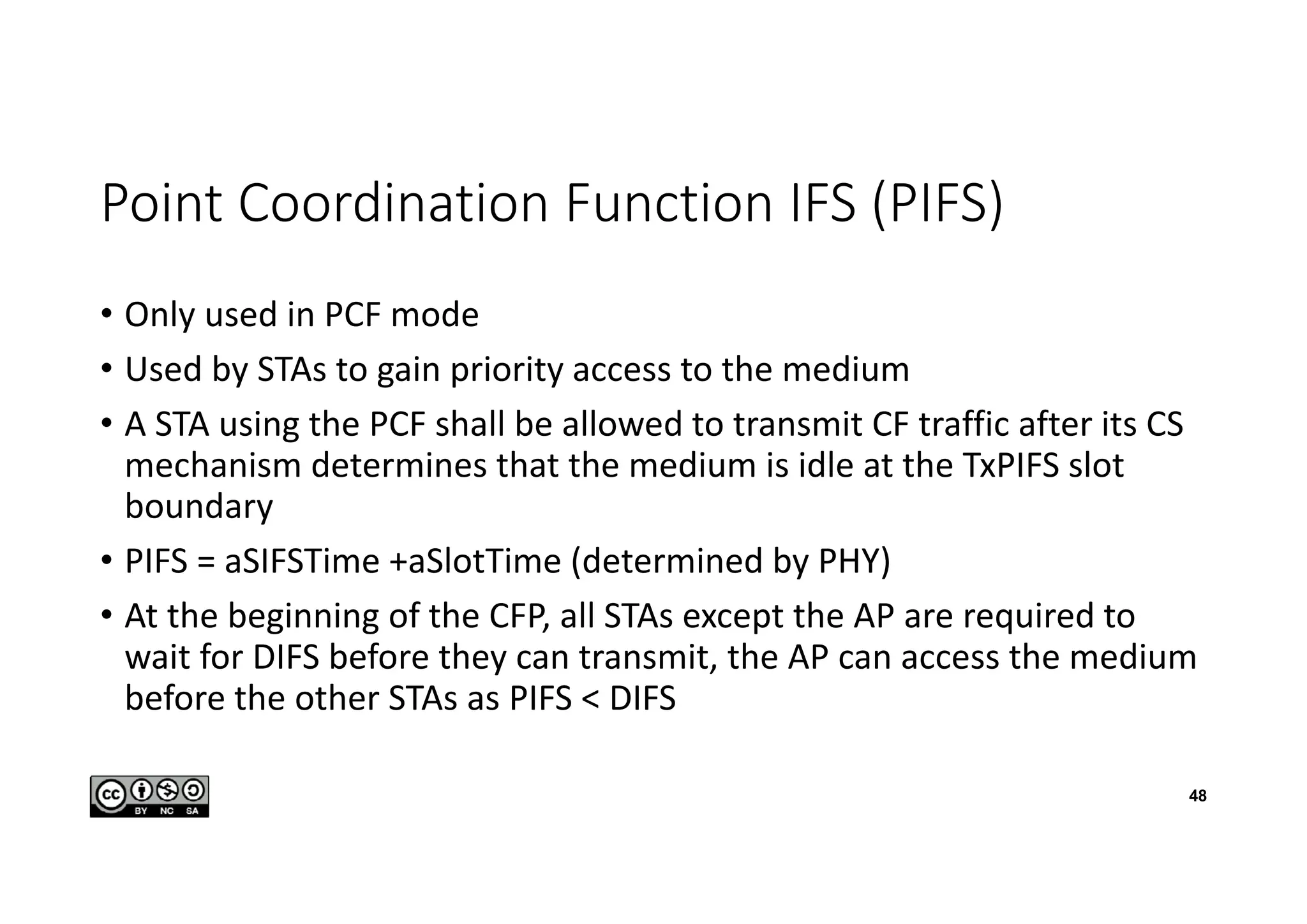 Point Coordination Function IFS (PIFS)
• Only used in PCF mode
• Used by STAs to gain priority access to the medium
• A STA using the PCF shall be allowed to transmit CF traffic after its CS
mechanism determines that the medium is idle at the TxPIFS slot
boundary
• PIFS = aSIFSTime +aSlotTime (determined by PHY)
• At the beginning of the CFP, all STAs except the AP are required to
wait for DIFS before they can transmit, the AP can access the medium
before the other STAs as PIFS < DIFS
48
 