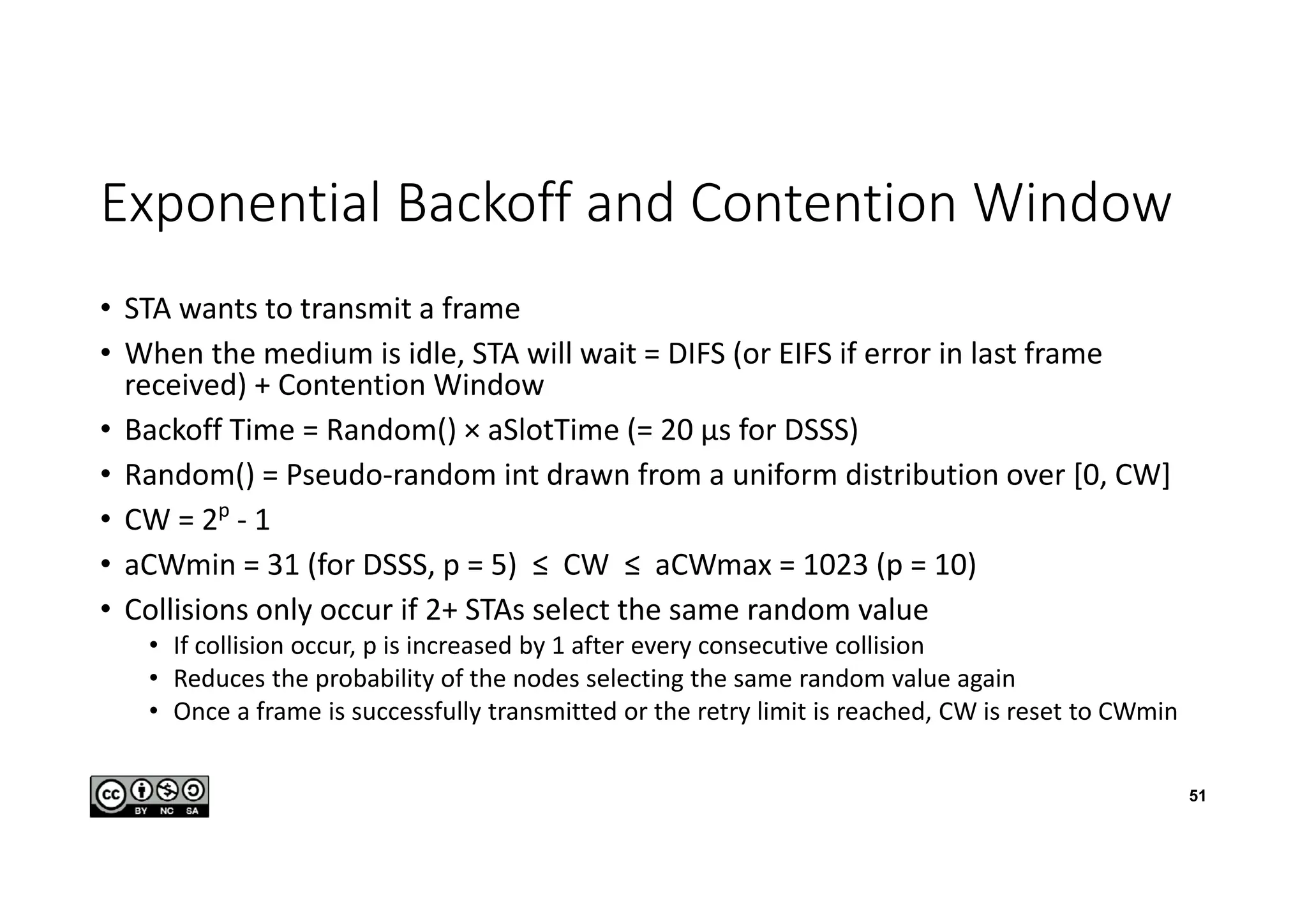 Exponential Backoff and Contention Window
• STA wants to transmit a frame
• When the medium is idle, STA will wait = DIFS (or EIFS if error in last frame
received) + Contention Window
• Backoff Time = Random() × aSlotTime (= 20 µs for DSSS)
• Random() = Pseudo-random int drawn from a uniform distribution over [0, CW]
• CW = 2p
- 1
• aCWmin = 31 (for DSSS, p = 5) ≤ CW ≤ aCWmax = 1023 (p = 10)
• Collisions only occur if 2+ STAs select the same random value
• If collision occur, p is increased by 1 after every consecutive collision
• Reduces the probability of the nodes selecting the same random value again
• Once a frame is successfully transmitted or the retry limit is reached, CW is reset to CWmin
51
 