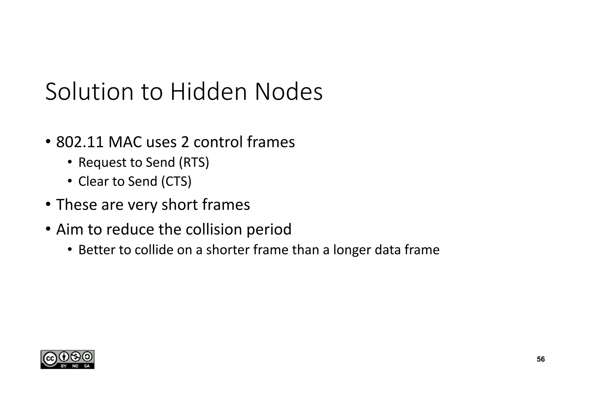 Solution to Hidden Nodes
• 802.11 MAC uses 2 control frames
• Request to Send (RTS)
• Clear to Send (CTS)
• These are very short frames
• Aim to reduce the collision period
• Better to collide on a shorter frame than a longer data frame
56
 