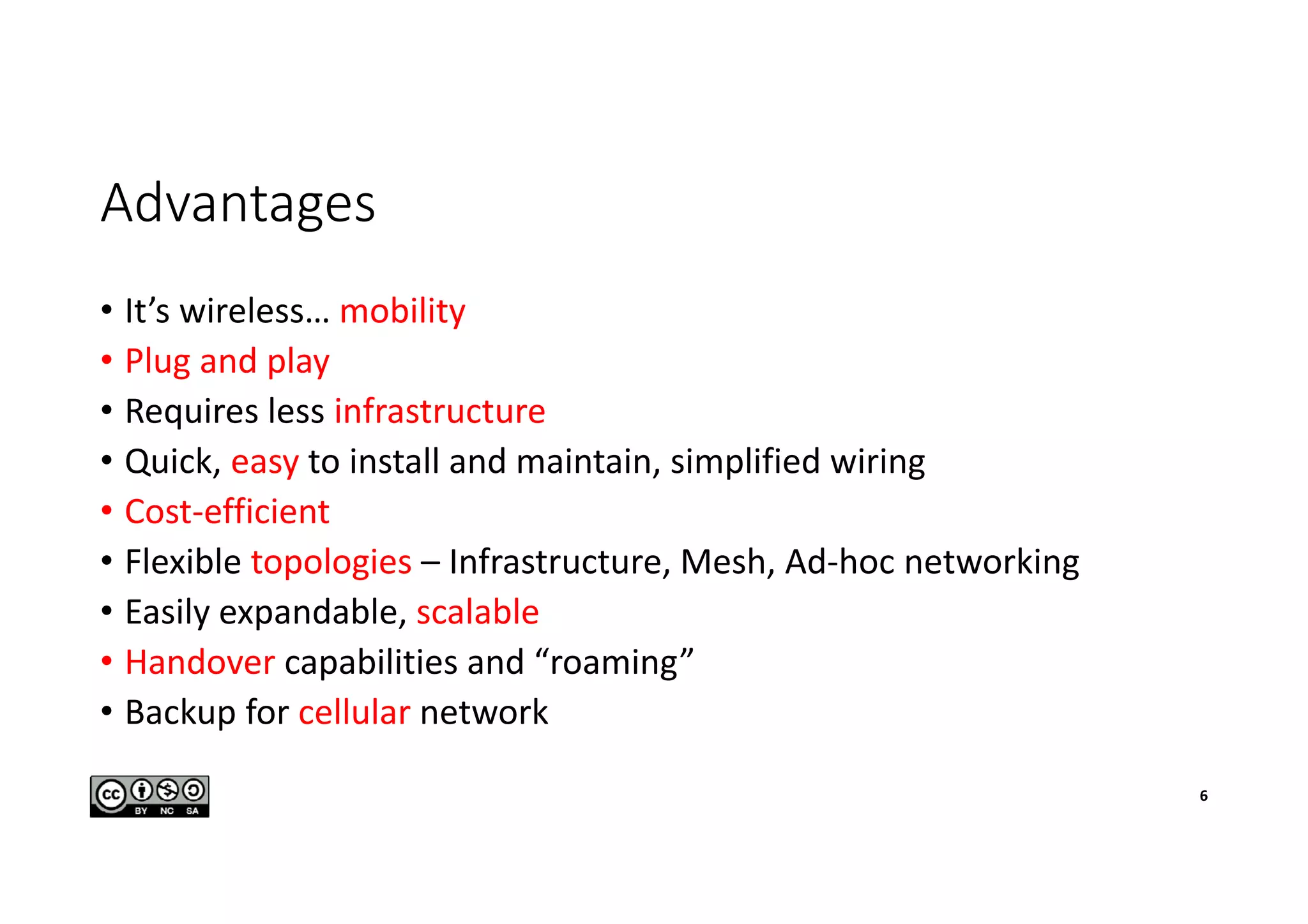 Advantages
• It’s wireless… mobility
• Plug and play
• Requires less infrastructure
• Quick, easy to install and maintain, simplified wiring
• Cost-efficient
• Flexible topologies – Infrastructure, Mesh, Ad-hoc networking
• Easily expandable, scalable
• Handover capabilities and “roaming”
• Backup for cellular network
6
 