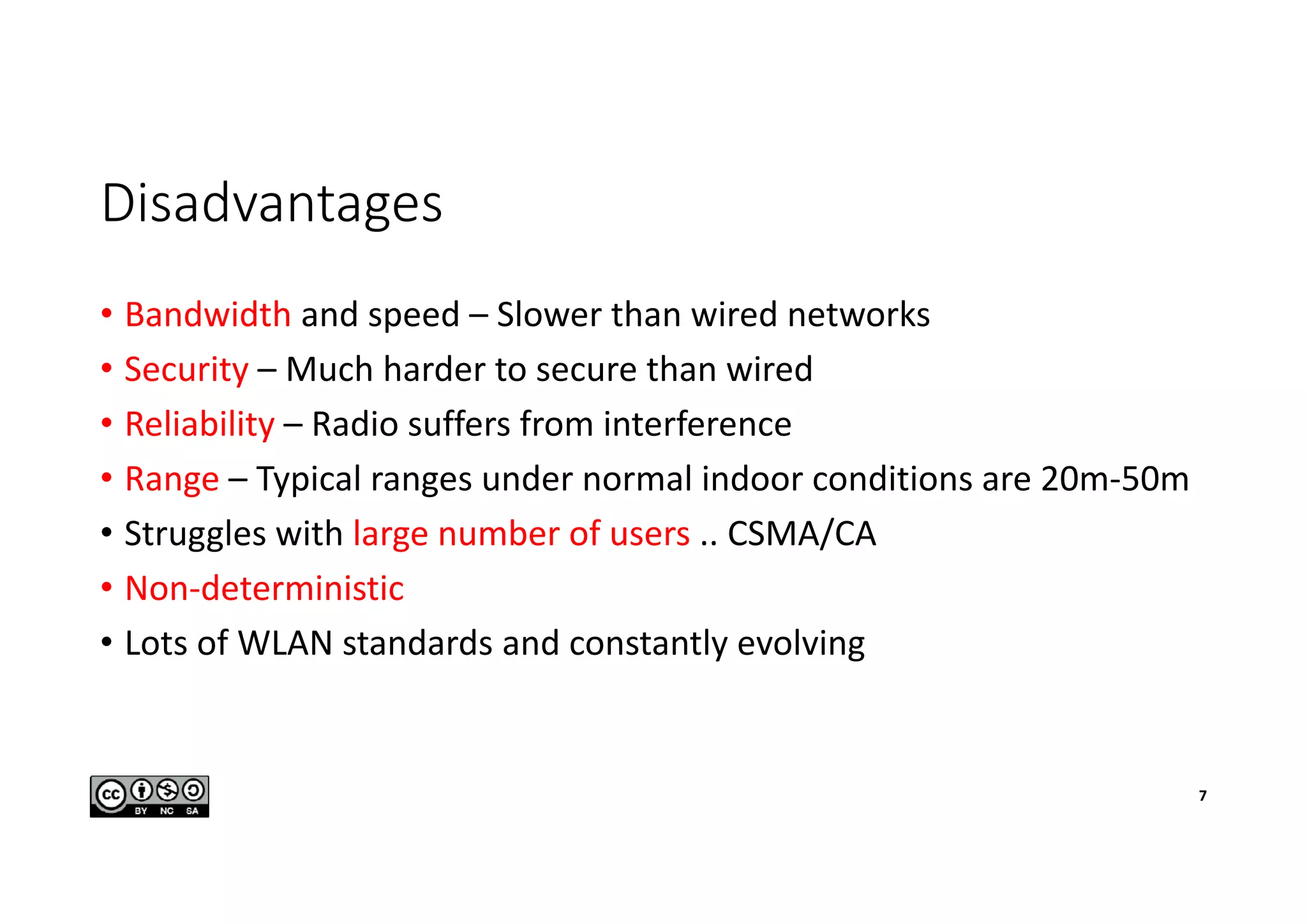 Disadvantages
• Bandwidth and speed – Slower than wired networks
• Security – Much harder to secure than wired
• Reliability – Radio suffers from interference
• Range – Typical ranges under normal indoor conditions are 20m-50m
• Struggles with large number of users .. CSMA/CA
• Non-deterministic
• Lots of WLAN standards and constantly evolving
7
 