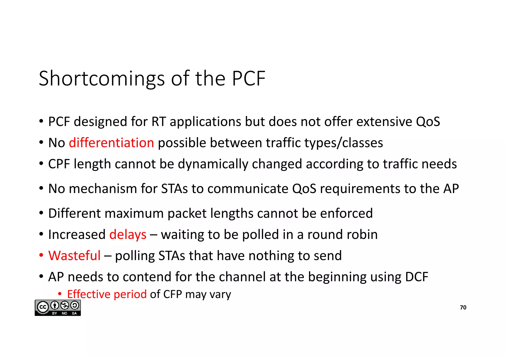 Shortcomings of the PCF
• PCF designed for RT applications but does not offer extensive QoS
• No differentiation possible between traffic types/classes
• CPF length cannot be dynamically changed according to traffic needs
• No mechanism for STAs to communicate QoS requirements to the AP
• Different maximum packet lengths cannot be enforced
• Increased delays – waiting to be polled in a round robin
• Wasteful – polling STAs that have nothing to send
• AP needs to contend for the channel at the beginning using DCF
• Effective period of CFP may vary
70
 