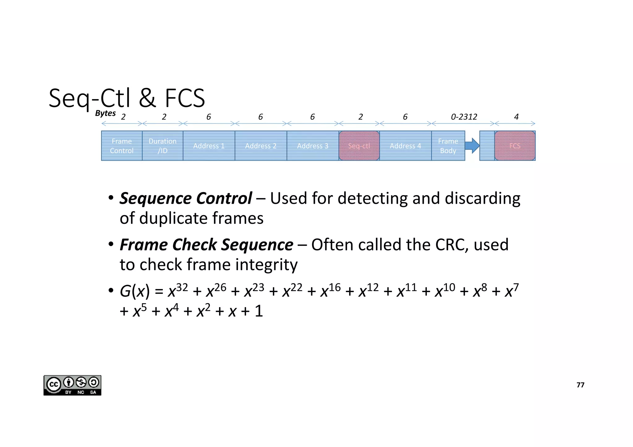 Seq-Ctl & FCS
• Sequence Control – Used for detecting and discarding
of duplicate frames
• Frame Check Sequence – Often called the CRC, used
to check frame integrity
• G(x) = x32 + x26 + x23 + x22 + x16 + x12 + x11 + x10 + x8 + x7
+ x5 + x4 + x2 + x + 1
Frame
Control
Duration
/ID
Address 1 Address 2 Address 3 Seq-ctl Address 4
Frame
Body
FCS
2 2 6 6 6 2 6 0-2312 4Bytes
77
 