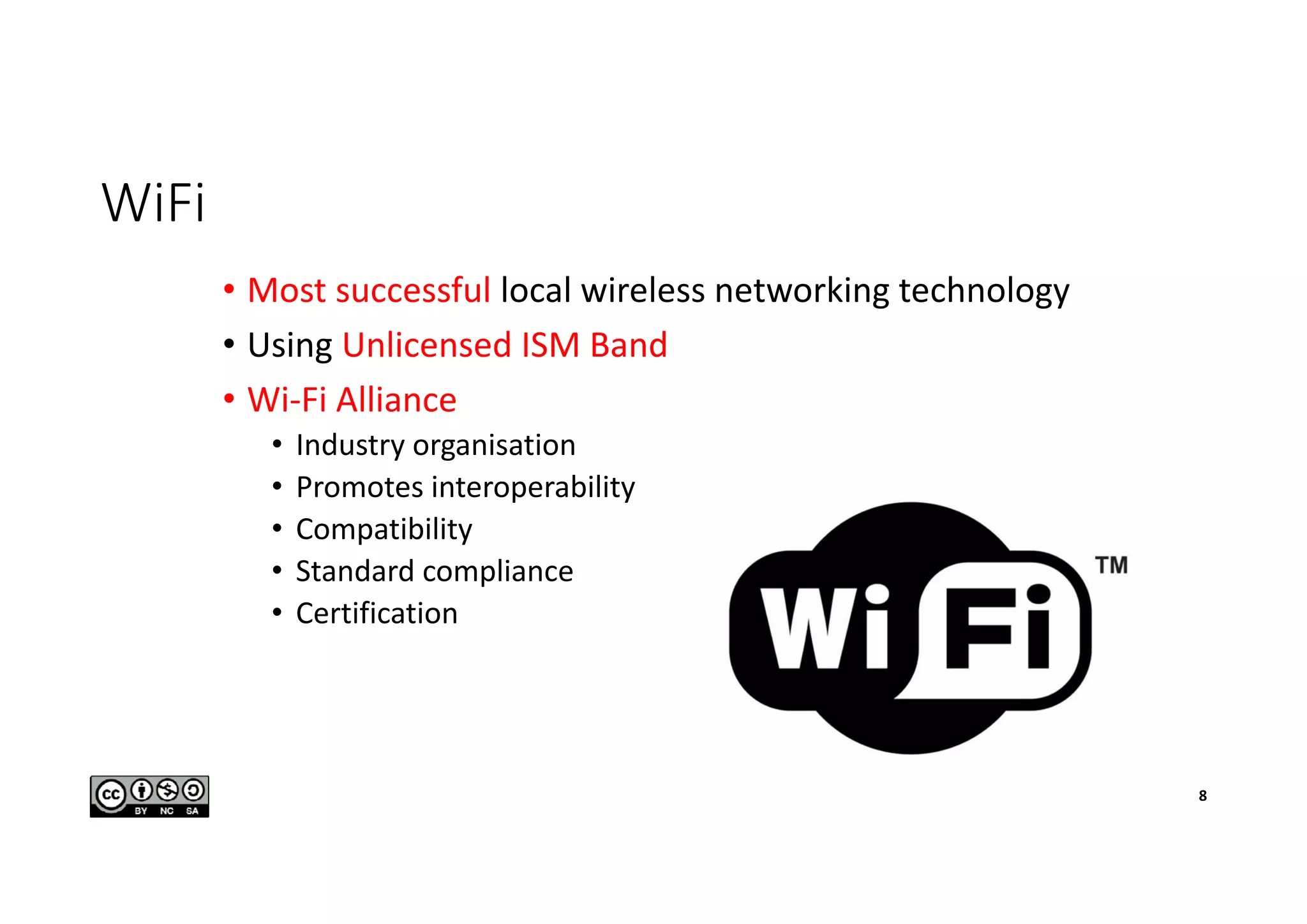 WiFi
• Most successful local wireless networking technology
• Using Unlicensed ISM Band
• Wi-Fi Alliance
• Industry organisation
• Promotes interoperability
• Compatibility
• Standard compliance
• Certification
8
 