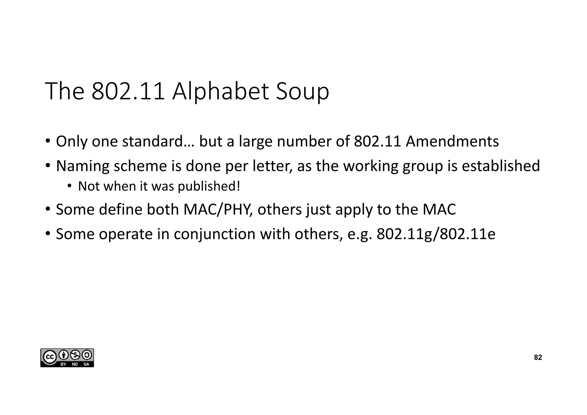 The 802.11 Alphabet Soup
• Only one standard… but a large number of 802.11 Amendments
• Naming scheme is done per letter, as the working group is established
• Not when it was published!
• Some define both MAC/PHY, others just apply to the MAC
• Some operate in conjunction with others, e.g. 802.11g/802.11e
82
 
