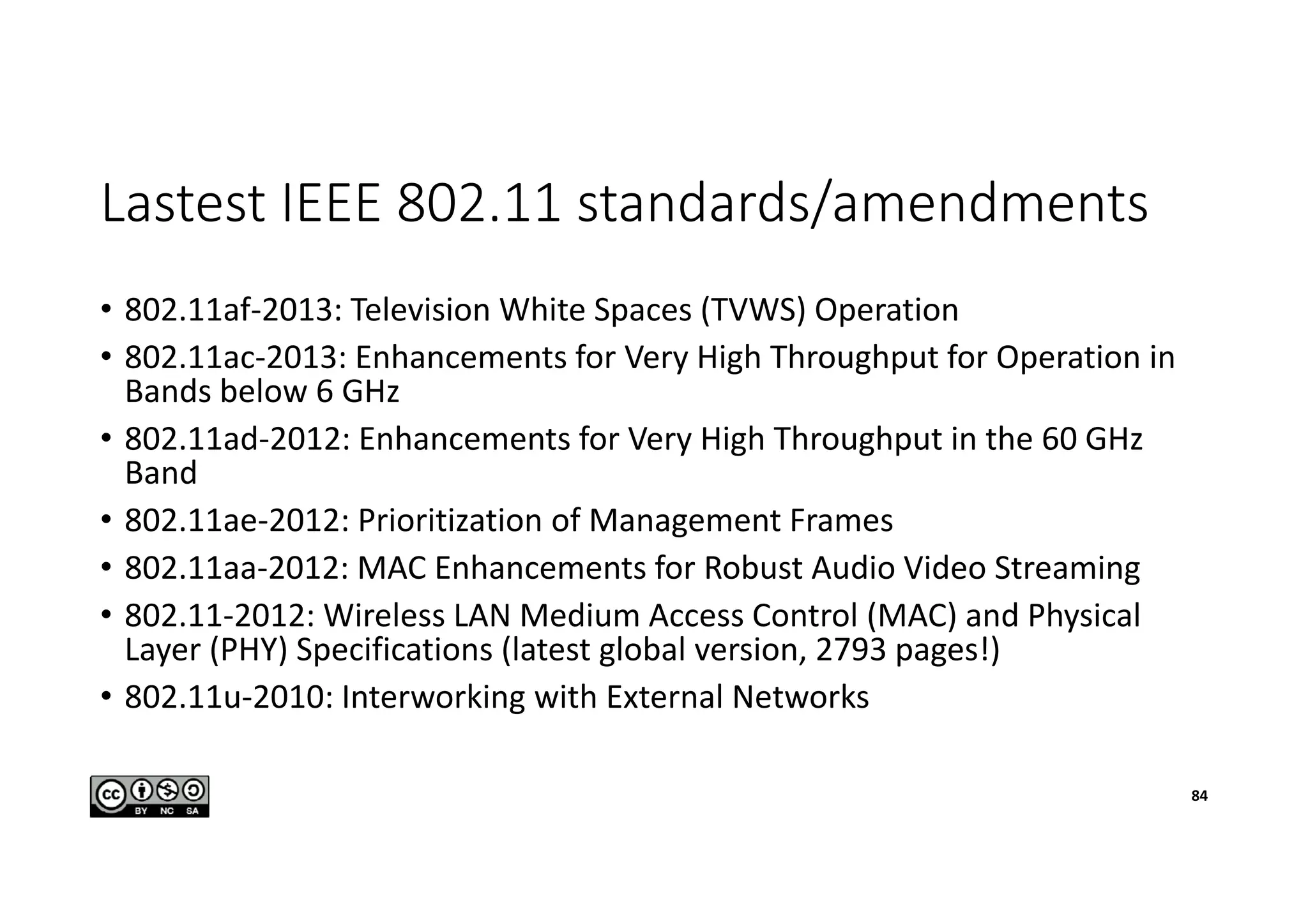 Lastest IEEE 802.11 standards/amendments
• 802.11af-2013: Television White Spaces (TVWS) Operation
• 802.11ac-2013: Enhancements for Very High Throughput for Operation in
Bands below 6 GHz
• 802.11ad-2012: Enhancements for Very High Throughput in the 60 GHz
Band
• 802.11ae-2012: Prioritization of Management Frames
• 802.11aa-2012: MAC Enhancements for Robust Audio Video Streaming
• 802.11-2012: Wireless LAN Medium Access Control (MAC) and Physical
Layer (PHY) Specifications (latest global version, 2793 pages!)
• 802.11u-2010: Interworking with External Networks
84
 