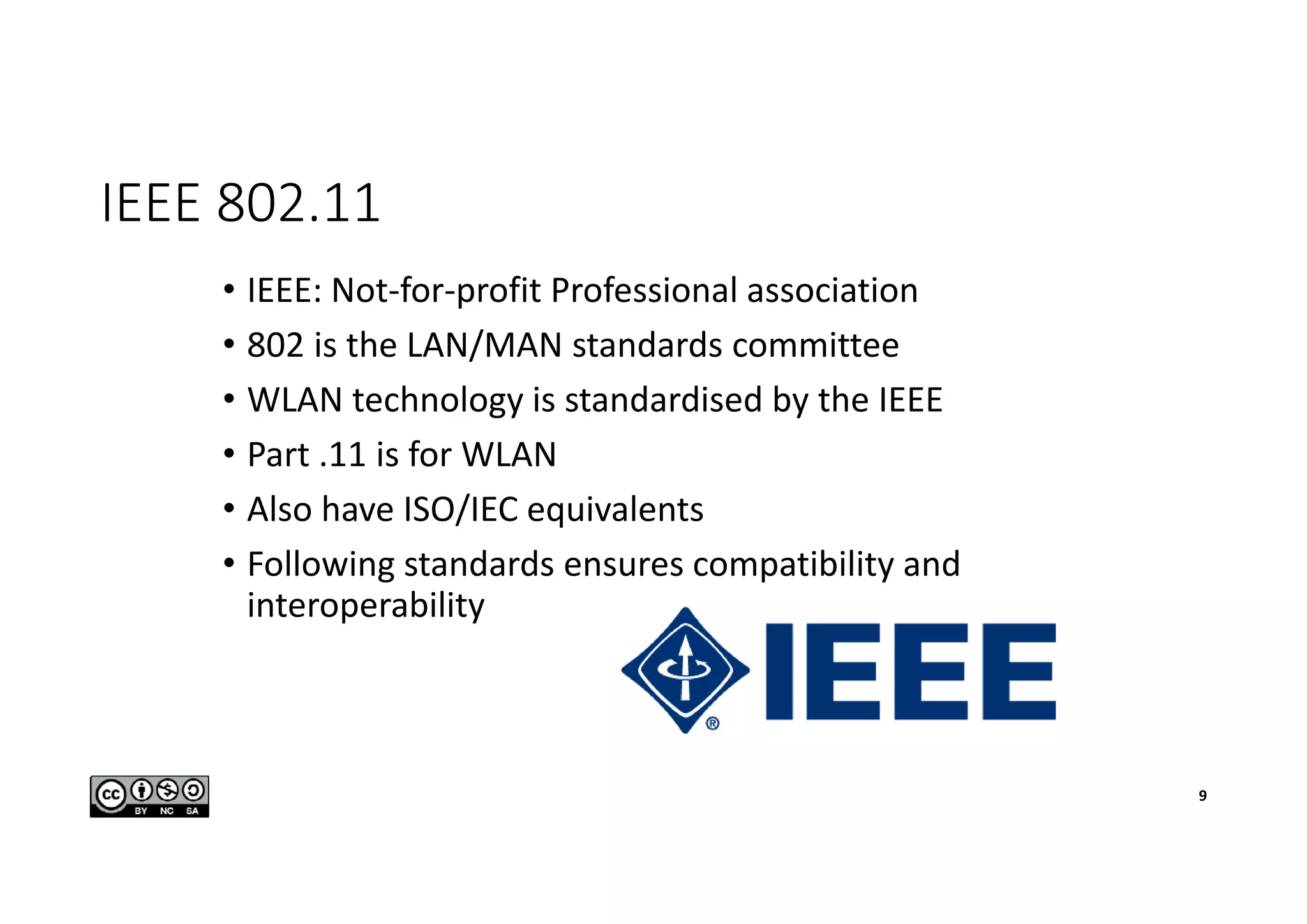 IEEE 802.11
• IEEE: Not-for-profit Professional association
• 802 is the LAN/MAN standards committee
• WLAN technology is standardised by the IEEE
• Part .11 is for WLAN
• Also have ISO/IEC equivalents
• Following standards ensures compatibility and
interoperability
9
 