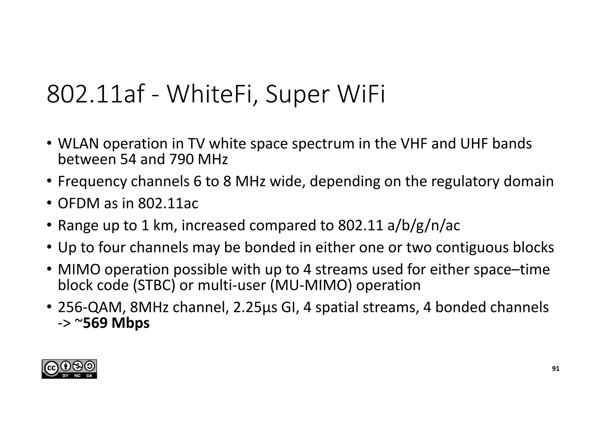 802.11af - WhiteFi, Super WiFi
• WLAN operation in TV white space spectrum in the VHF and UHF bands
between 54 and 790 MHz
• Frequency channels 6 to 8 MHz wide, depending on the regulatory domain
• OFDM as in 802.11ac
• Range up to 1 km, increased compared to 802.11 a/b/g/n/ac
• Up to four channels may be bonded in either one or two contiguous blocks
• MIMO operation possible with up to 4 streams used for either space–time
block code (STBC) or multi-user (MU-MIMO) operation
• 256-QAM, 8MHz channel, 2.25µs GI, 4 spatial streams, 4 bonded channels
-> ~569 Mbps
91
 