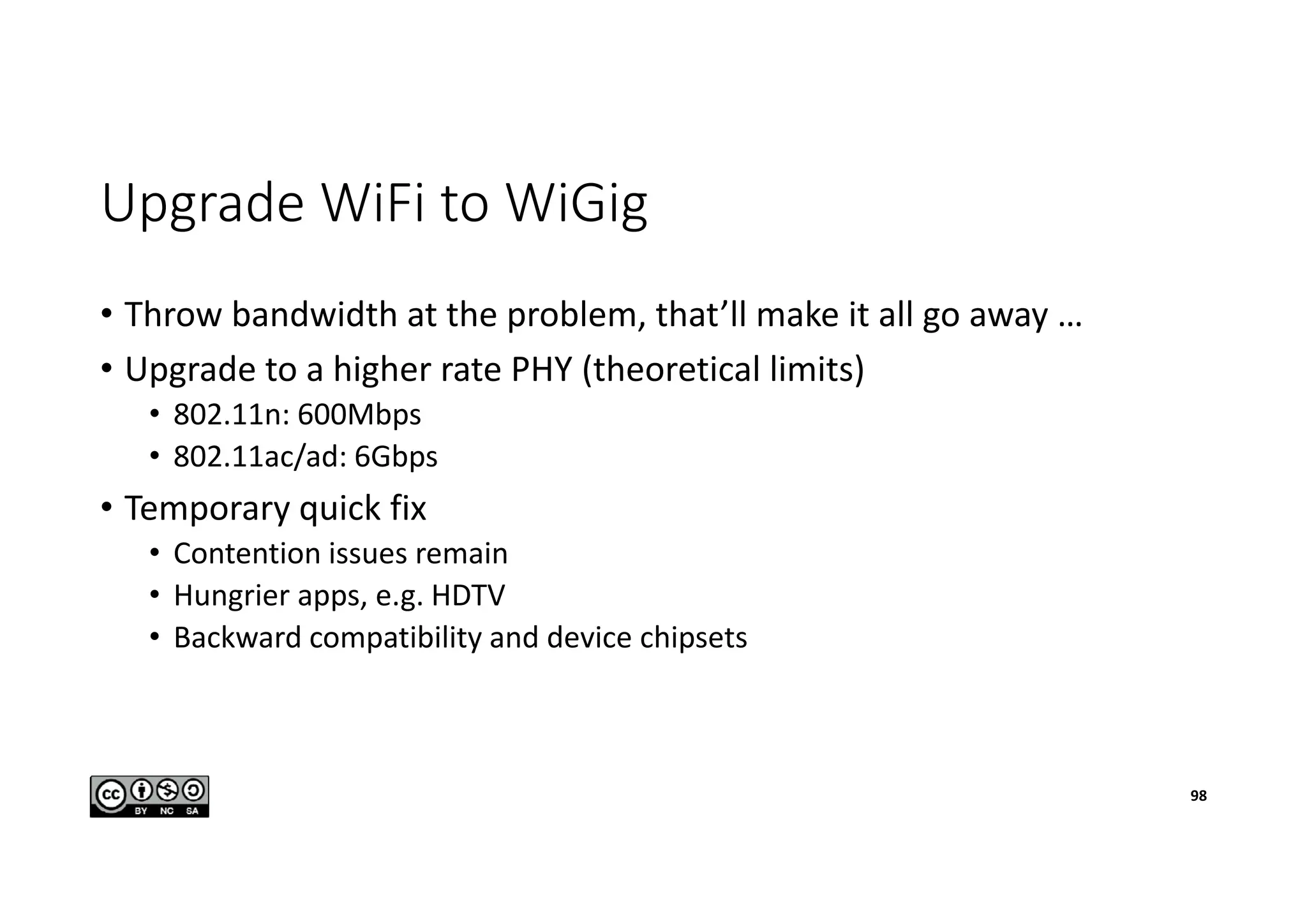 Upgrade WiFi to WiGig
• Throw bandwidth at the problem, that’ll make it all go away …
• Upgrade to a higher rate PHY (theoretical limits)
• 802.11n: 600Mbps
• 802.11ac/ad: 6Gbps
• Temporary quick fix
• Contention issues remain
• Hungrier apps, e.g. HDTV
• Backward compatibility and device chipsets
98
 