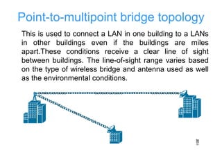 Point-to-multipoint bridge topology
This is used to connect a LAN in one building to a LANs
in other buildings even if the buildings are miles
apart.These conditions receive a clear line of sight
between buildings. The line-of-sight range varies based
on the type of wireless bridge and antenna used as well
as the environmental conditions.
 