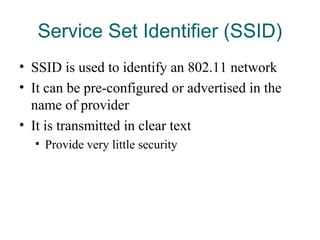 Service Set Identifier (SSID)
• SSID is used to identify an 802.11 network
• It can be pre-configured or advertised in the
name of provider
• It is transmitted in clear text
• Provide very little security
 
