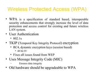 Wireless Protected Access (WPA)
• WPA is a specification of standard based, interoperable
security enhancements that strongly increase the level of data
protection and access control for existing and future wireless
LAN system.
• User Authentication
• 802.1x
• TKIP (Temporal Key Integrity Protocol) encryption
• RC4, dynamic encryption keys (session based)
• 48 bit IV
• Fixes all issues found from WEP
• Uses Message Integrity Code (MIC)
– Ensures data integrity
• Old hardware should be upgradeable to WPA
 