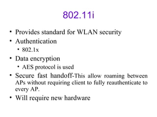 802.11i
• Provides standard for WLAN security
• Authentication
• 802.1x
• Data encryption
• AES protocol is used
• Secure fast handoff-This allow roaming between
APs without requiring client to fully reauthenticate to
every AP.
• Will require new hardware
 