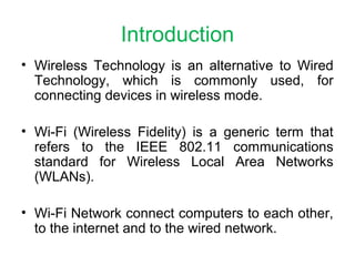 Introduction
• Wireless Technology is an alternative to Wired
Technology, which is commonly used, for
connecting devices in wireless mode.
• Wi-Fi (Wireless Fidelity) is a generic term that
refers to the IEEE 802.11 communications
standard for Wireless Local Area Networks
(WLANs).
• Wi-Fi Network connect computers to each other,
to the internet and to the wired network.
 
