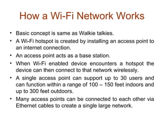 How a Wi-Fi Network Works
• Basic concept is same as Walkie talkies.
• A Wi-Fi hotspot is created by installing an access point to
an internet connection.
• An access point acts as a base station.
• When Wi-Fi enabled device encounters a hotspot the
device can then connect to that network wirelessly.
• A single access point can support up to 30 users and
can function within a range of 100 – 150 feet indoors and
up to 300 feet outdoors.
• Many access points can be connected to each other via
Ethernet cables to create a single large network.
 