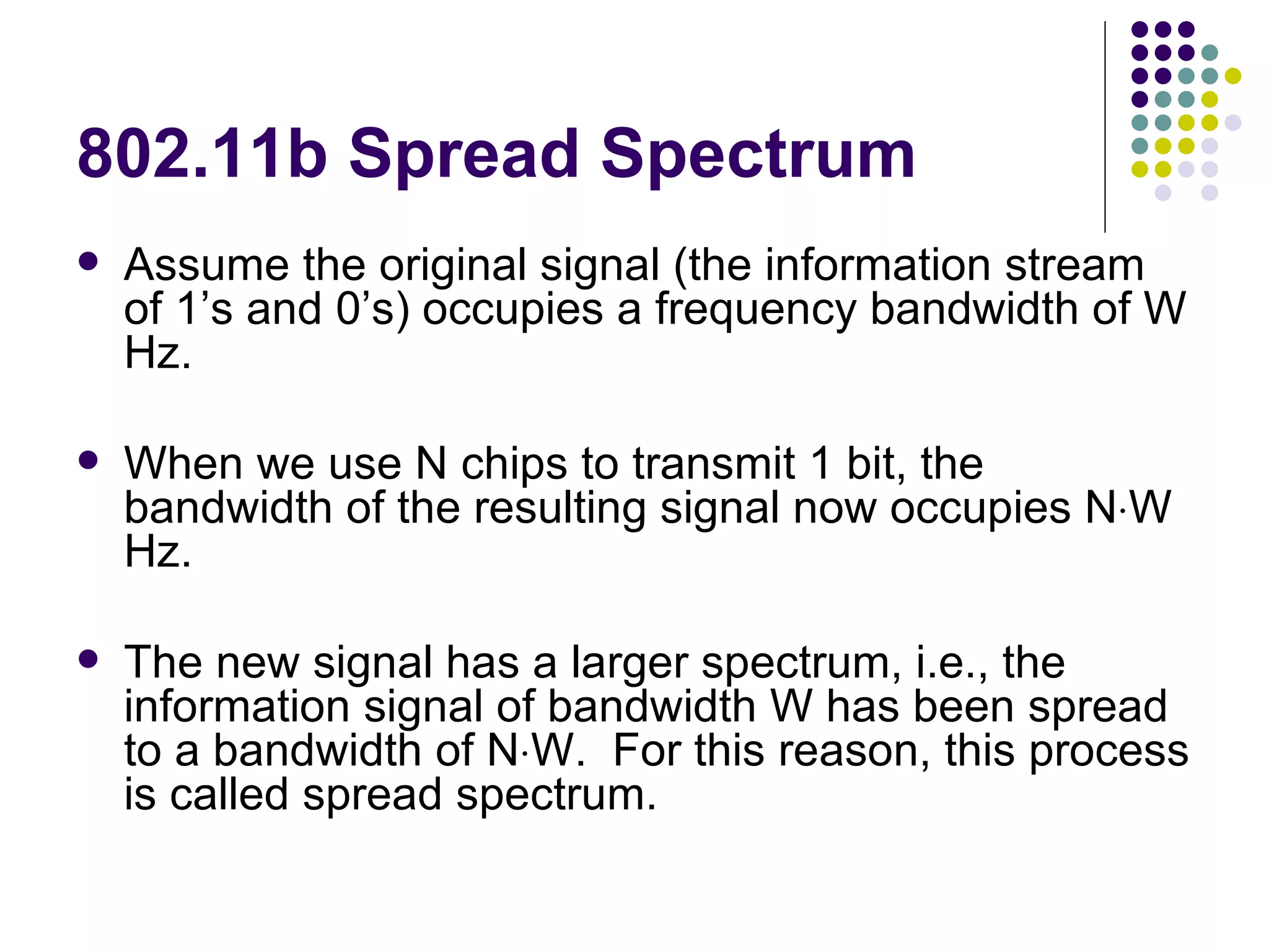 802.11b Spread Spectrum Assume the original signal (the information stream of 1’s and 0’s) occupies a frequency bandwidth of W Hz. When we use N chips to transmit 1 bit, the bandwidth of the resulting signal now occupies N  W Hz. The new signal has a larger spectrum, i.e., the information signal of bandwidth W has been spread to a bandwidth of N  W.  For this reason, this process is called spread spectrum. 
