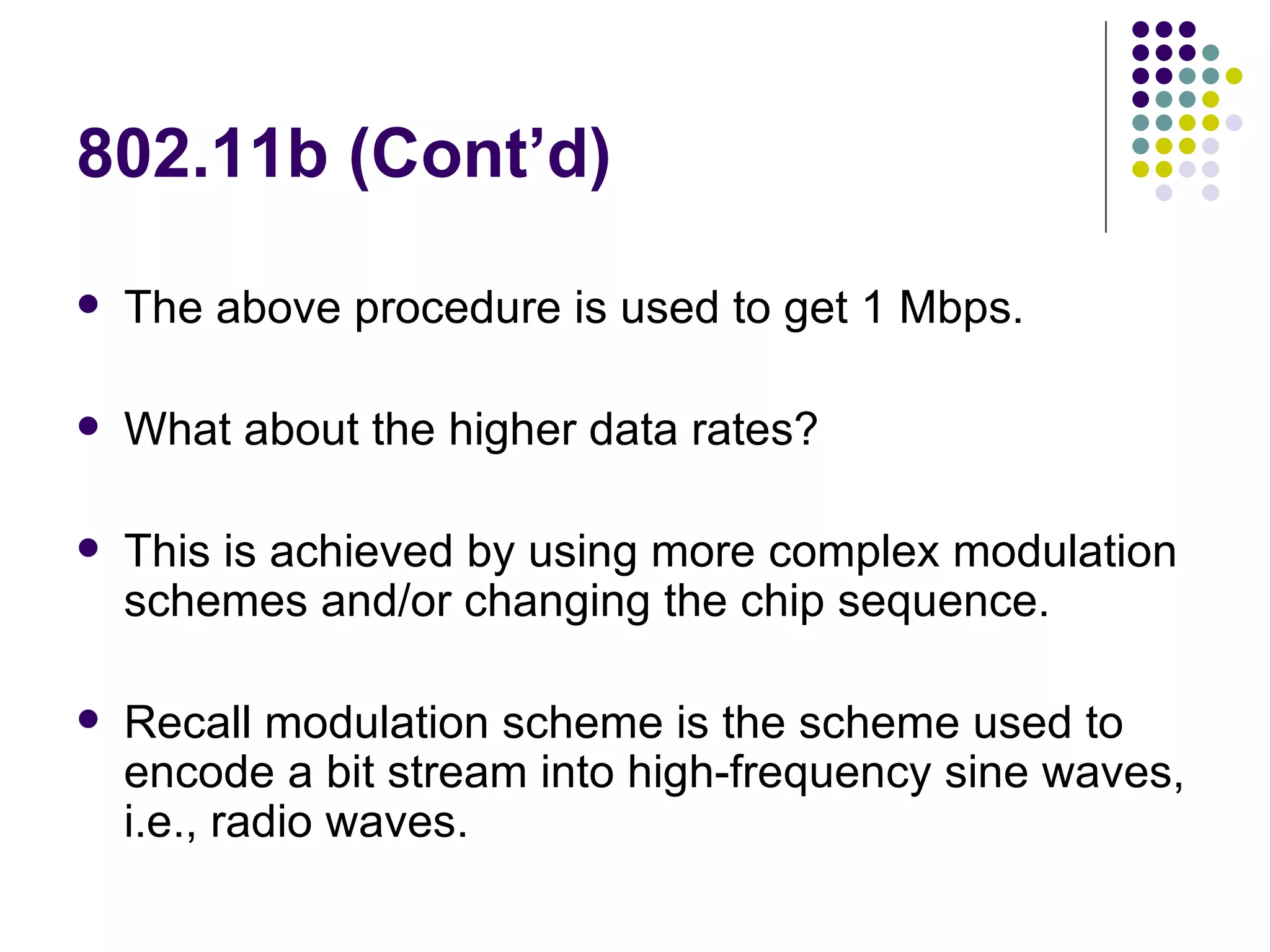 802.11b (Cont’d) The above procedure is used to get 1 Mbps. What about the higher data rates? This is achieved by using more complex modulation schemes and/or changing the chip sequence. Recall modulation scheme is the scheme used to encode a bit stream into high-frequency sine waves, i.e., radio waves. 
