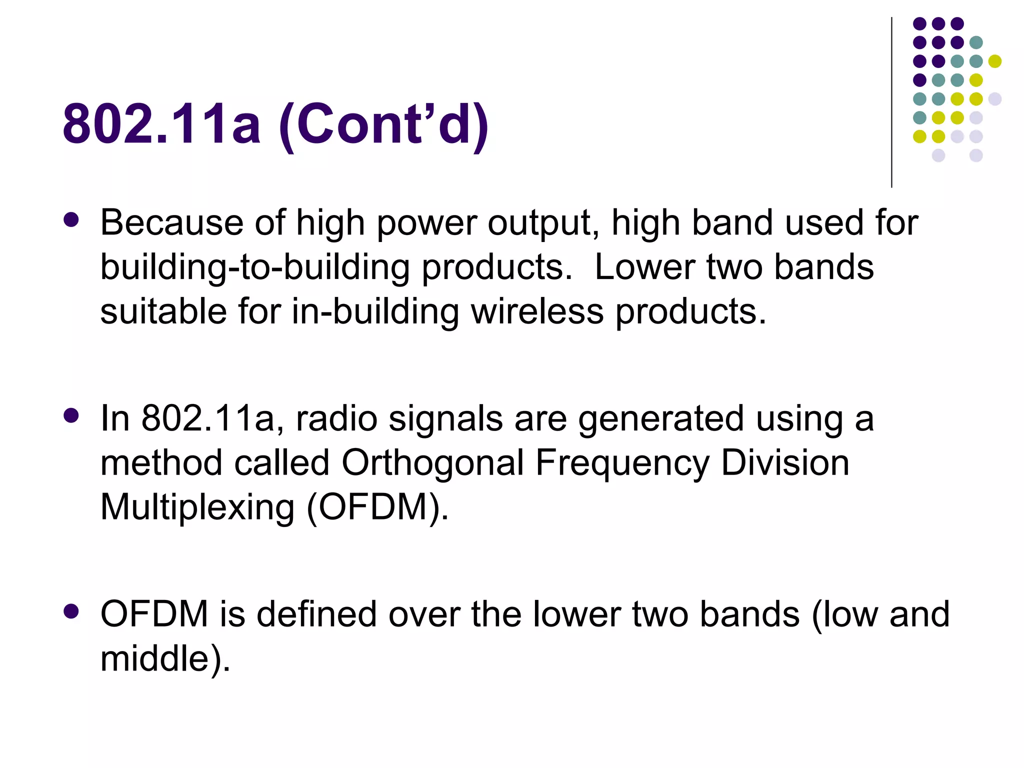 802.11a (Cont’d) Because of high power output, high band used for building-to-building products.  Lower two bands suitable for in-building wireless products. In 802.11a, radio signals are generated using a method called Orthogonal Frequency Division Multiplexing (OFDM). OFDM is defined over the lower two bands (low and middle).  