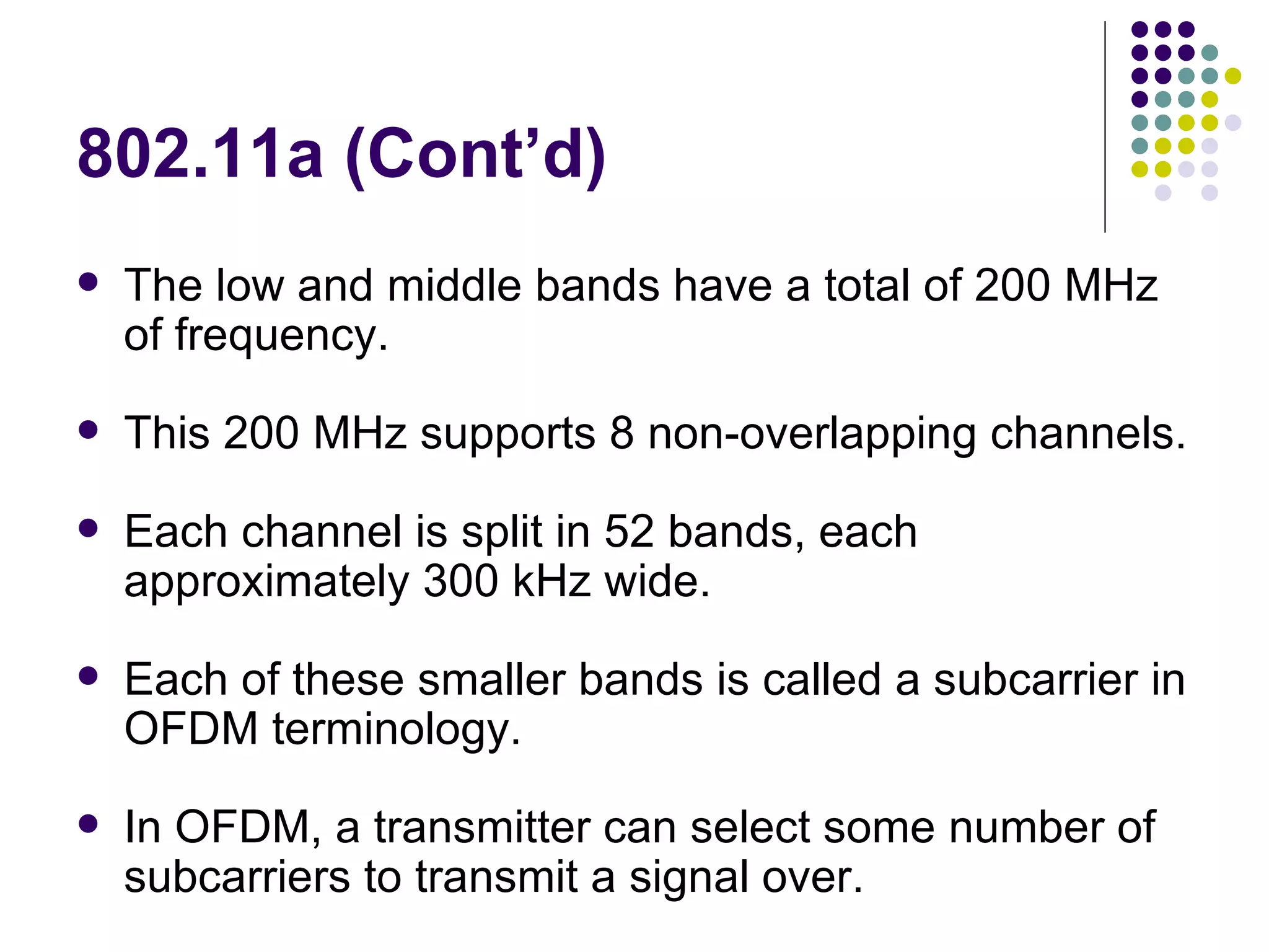802.11a (Cont’d) The low and middle bands have a total of 200 MHz of frequency. This 200 MHz supports 8 non-overlapping channels. Each channel is split in 52 bands, each approximately 300 kHz wide. Each of these smaller bands is called a subcarrier in OFDM terminology. In OFDM, a transmitter can select some number of subcarriers to transmit a signal over. 