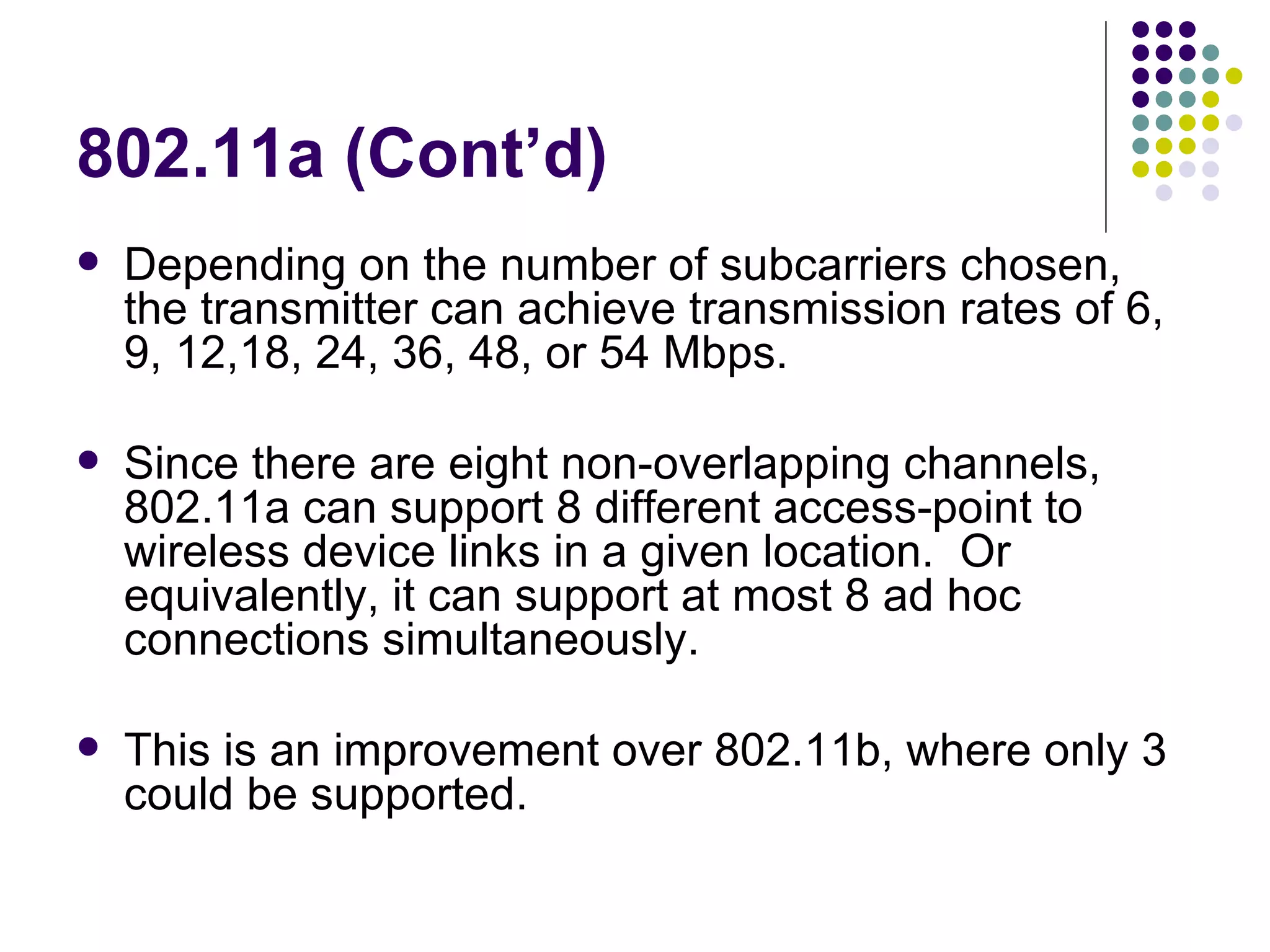 802.11a (Cont’d) Depending on the number of subcarriers chosen, the transmitter can achieve transmission rates of 6, 9, 12,18, 24, 36, 48, or 54 Mbps. Since there are eight non-overlapping channels, 802.11a can support 8 different access-point to wireless device links in a given location.  Or equivalently, it can support at most 8 ad hoc connections simultaneously. This is an improvement over 802.11b, where only 3 could be supported. 