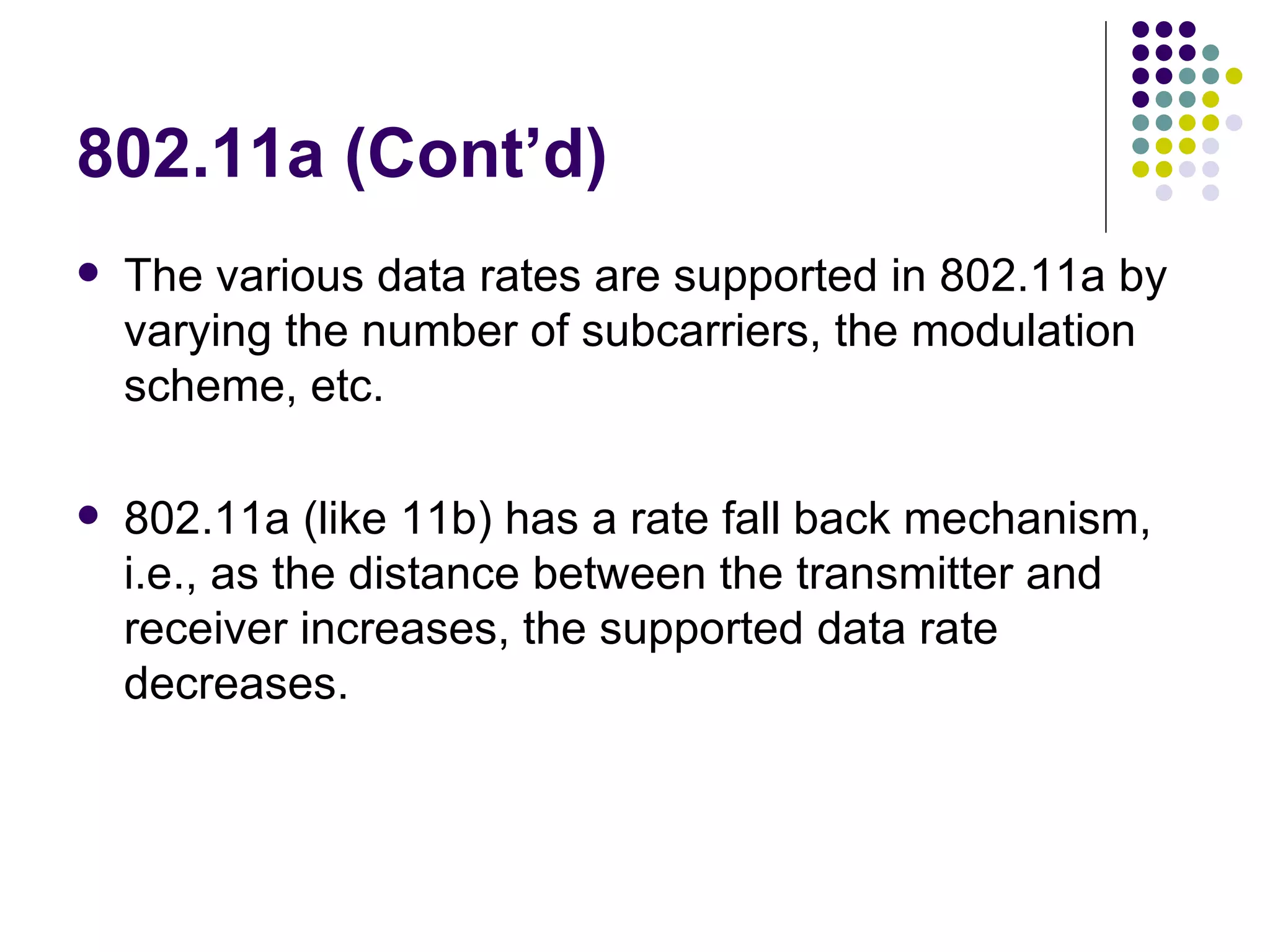 802.11a (Cont’d) The various data rates are supported in 802.11a by varying the number of subcarriers, the modulation scheme, etc. 802.11a (like 11b) has a rate fall back mechanism, i.e., as the distance between the transmitter and receiver increases, the supported data rate decreases. 