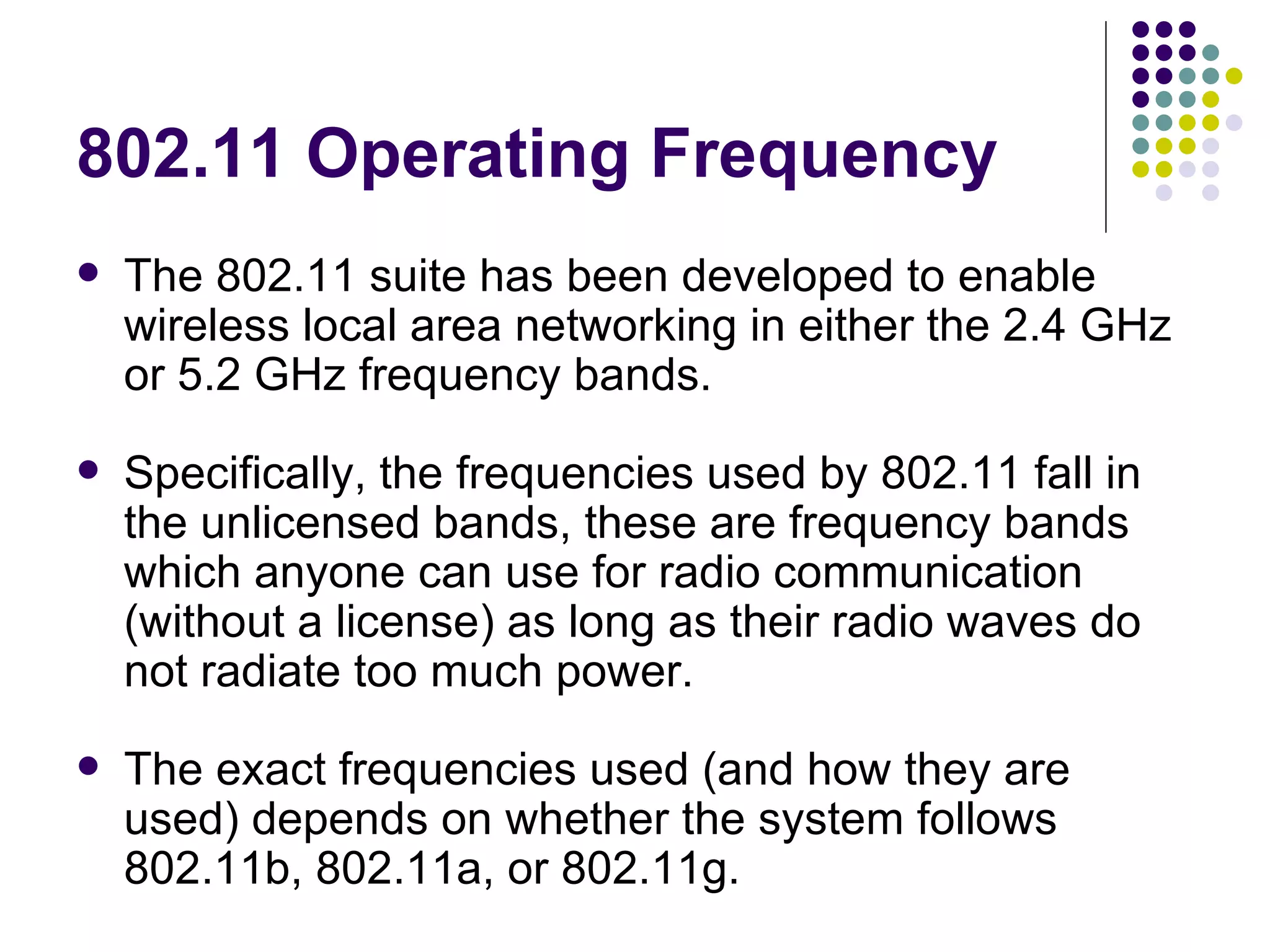 802.11 Operating Frequency The 802.11 suite has been developed to enable wireless local area networking in either the 2.4 GHz or 5.2 GHz frequency bands. Specifically, the frequencies used by 802.11 fall in the unlicensed bands, these are frequency bands which anyone can use for radio communication (without a license) as long as their radio waves do not radiate too much power. The exact frequencies used (and how they are used) depends on whether the system follows 802.11b, 802.11a, or 802.11g. 
