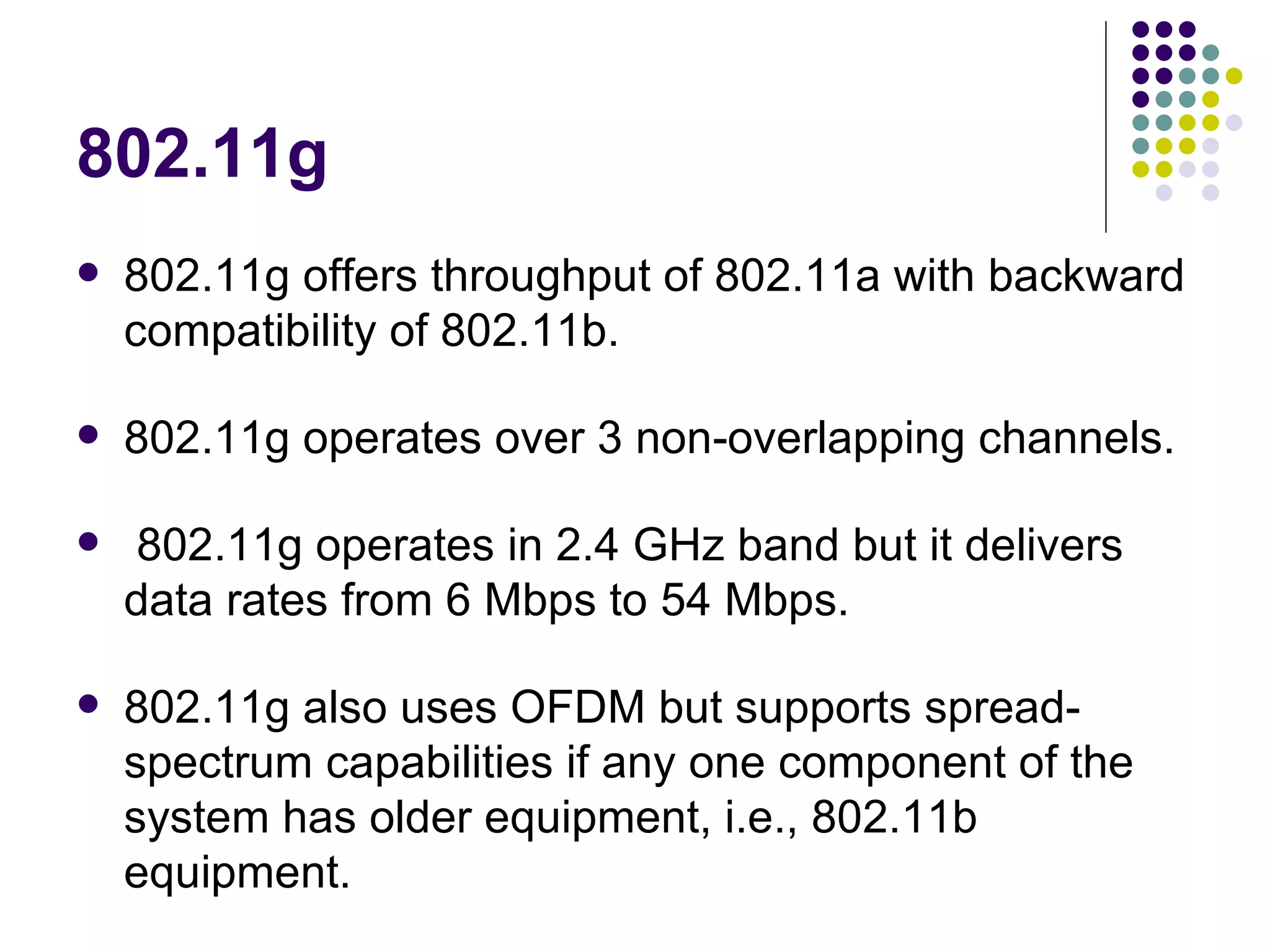 802.11g 802.11g offers throughput of 802.11a with backward compatibility of 802.11b.  802.11g operates over 3 non-overlapping channels. 802.11g operates in 2.4 GHz band but it delivers data rates from 6 Mbps to 54 Mbps.  802.11g also uses OFDM but supports spread-spectrum capabilities if any one component of the system has older equipment, i.e., 802.11b equipment. 
