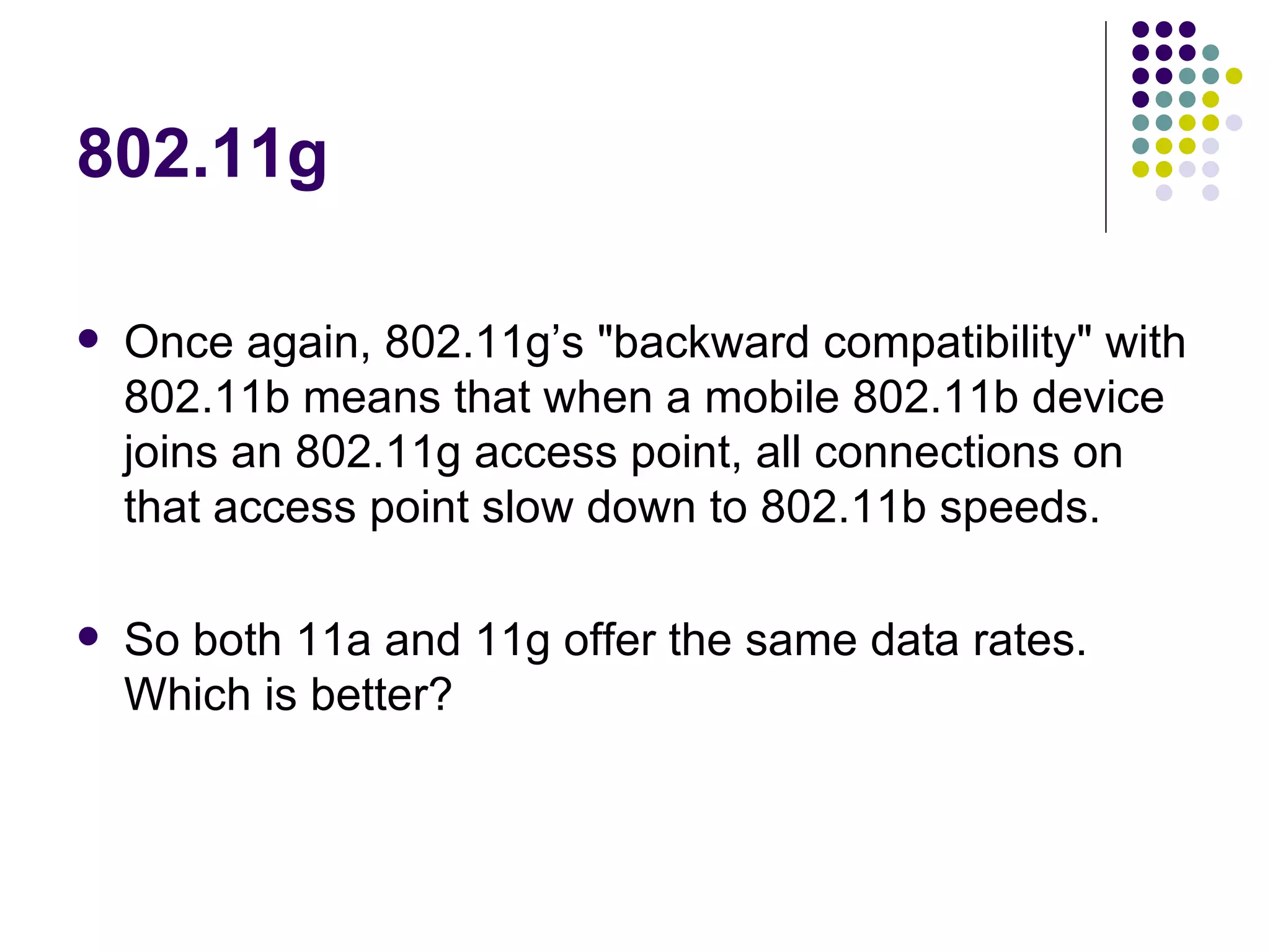 802.11g Once again, 802.11g’s &quot;backward compatibility&quot; with 802.11b means that when a mobile 802.11b device joins an 802.11g access point, all connections on that access point slow down to 802.11b speeds.  So both 11a and 11g offer the same data rates.  Which is better? 
