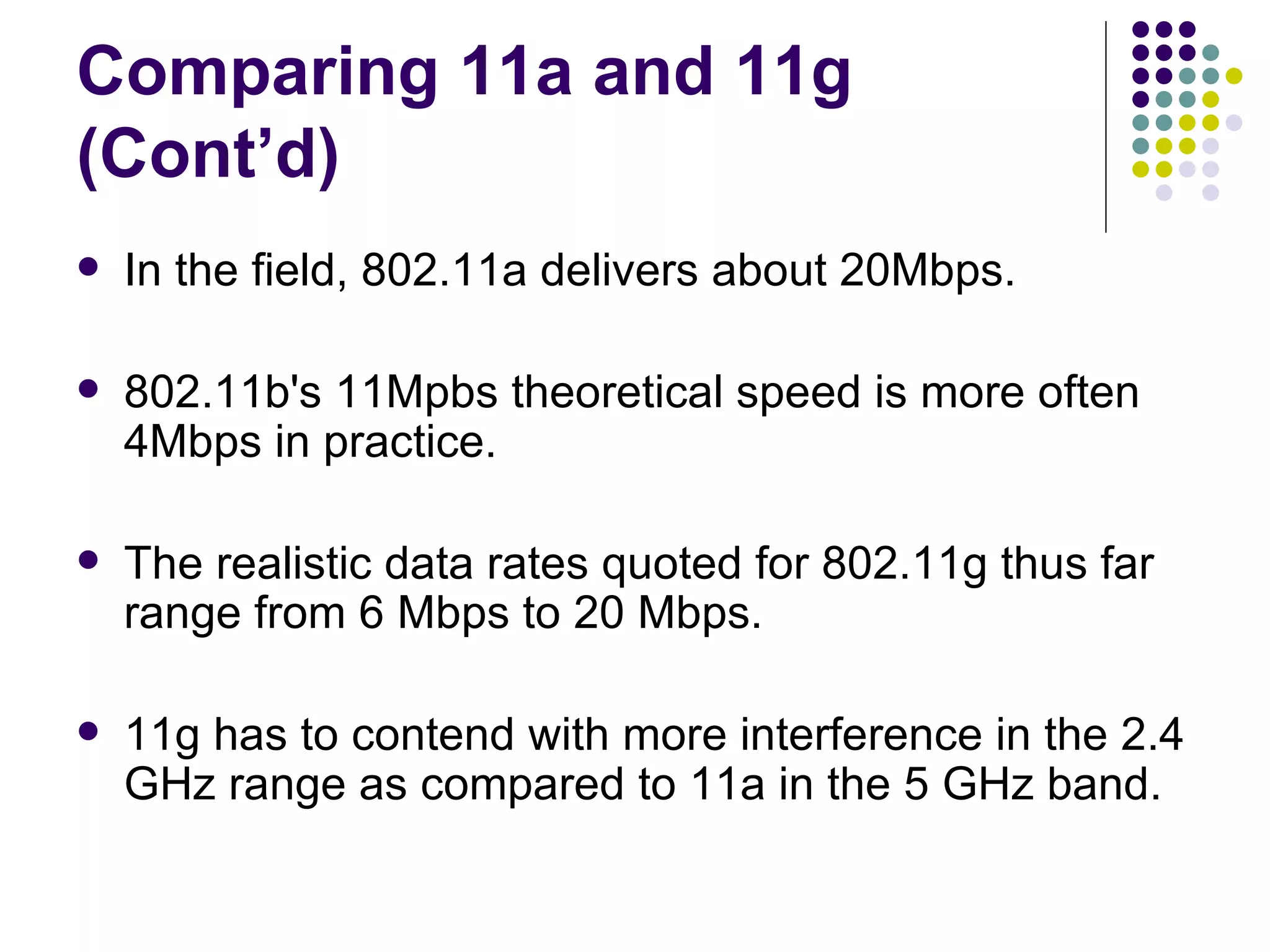 Comparing 11a and 11g (Cont’d) In the field, 802.11a delivers about 20Mbps.  802.11b's 11Mpbs theoretical speed is more often 4Mbps in practice. The realistic data rates quoted for 802.11g thus far range from 6 Mbps to 20 Mbps. 11g has to contend with more interference in the 2.4 GHz range as compared to 11a in the 5 GHz band. 