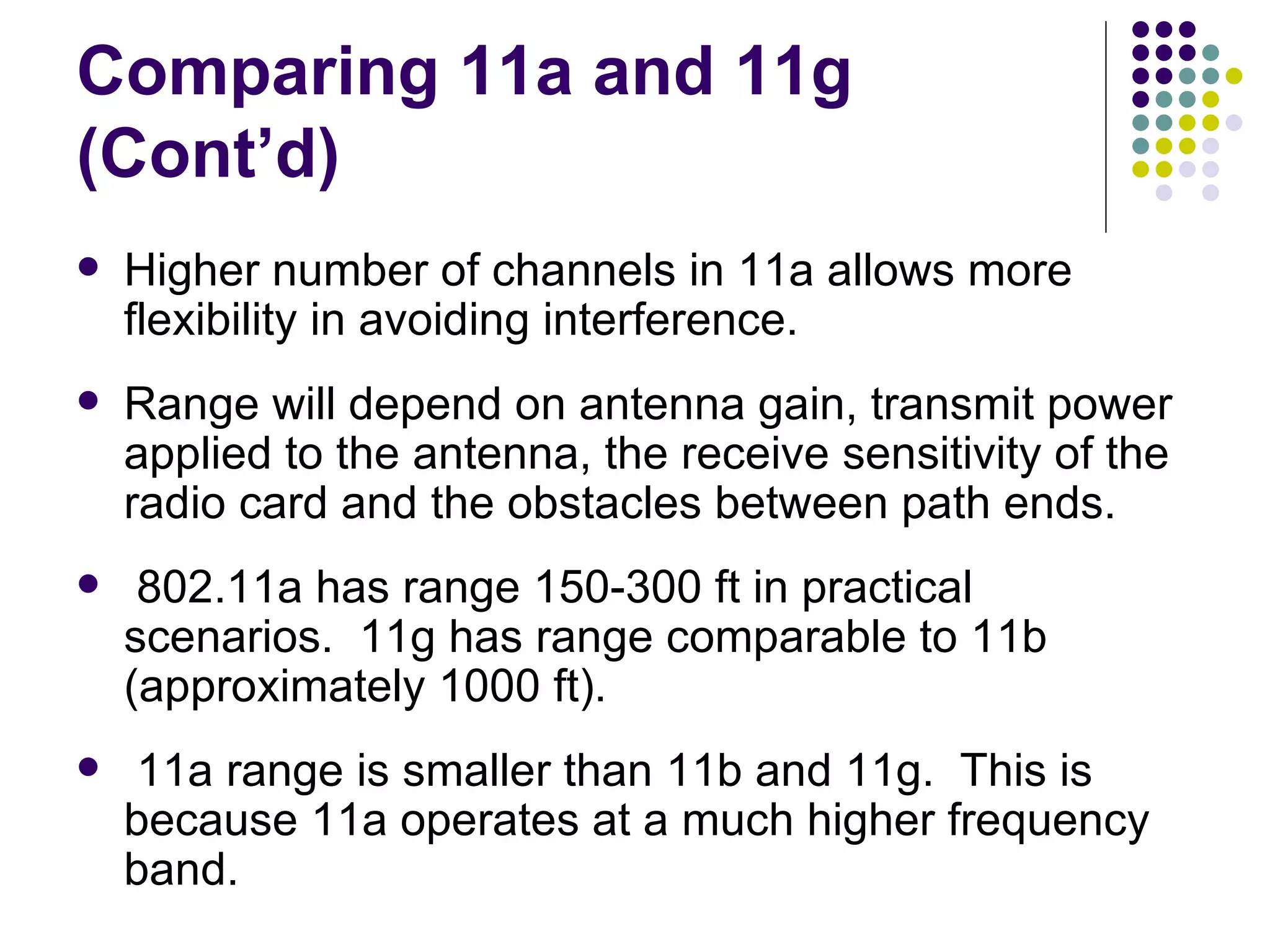 Comparing 11a and 11g (Cont’d) Higher number of channels in 11a allows more flexibility in avoiding interference. Range will depend on antenna gain, transmit power applied to the antenna, the receive sensitivity of the radio card and the obstacles between path ends. 802.11a has range 150-300 ft in practical scenarios.  11g has range comparable to 11b (approximately 1000 ft). 11a range is smaller than 11b and 11g.  This is because 11a operates at a much higher frequency band. 