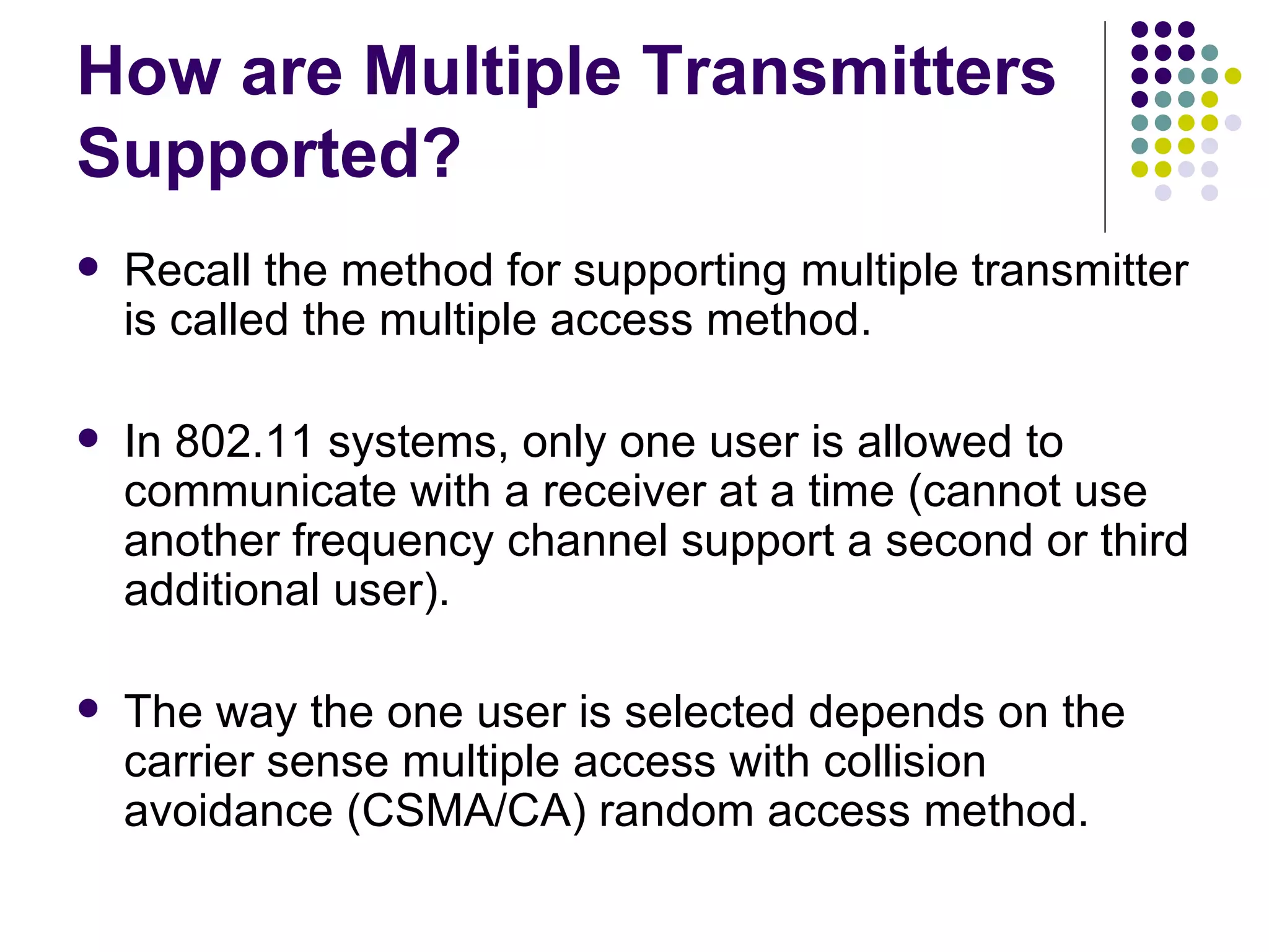 How are Multiple Transmitters Supported? Recall the method for supporting multiple transmitter is called the multiple access method. In 802.11 systems, only one user is allowed to communicate with a receiver at a time (cannot use another frequency channel support a second or third additional user).  The way the one user is selected depends on the carrier sense multiple access with collision avoidance (CSMA/CA) random access method. 
