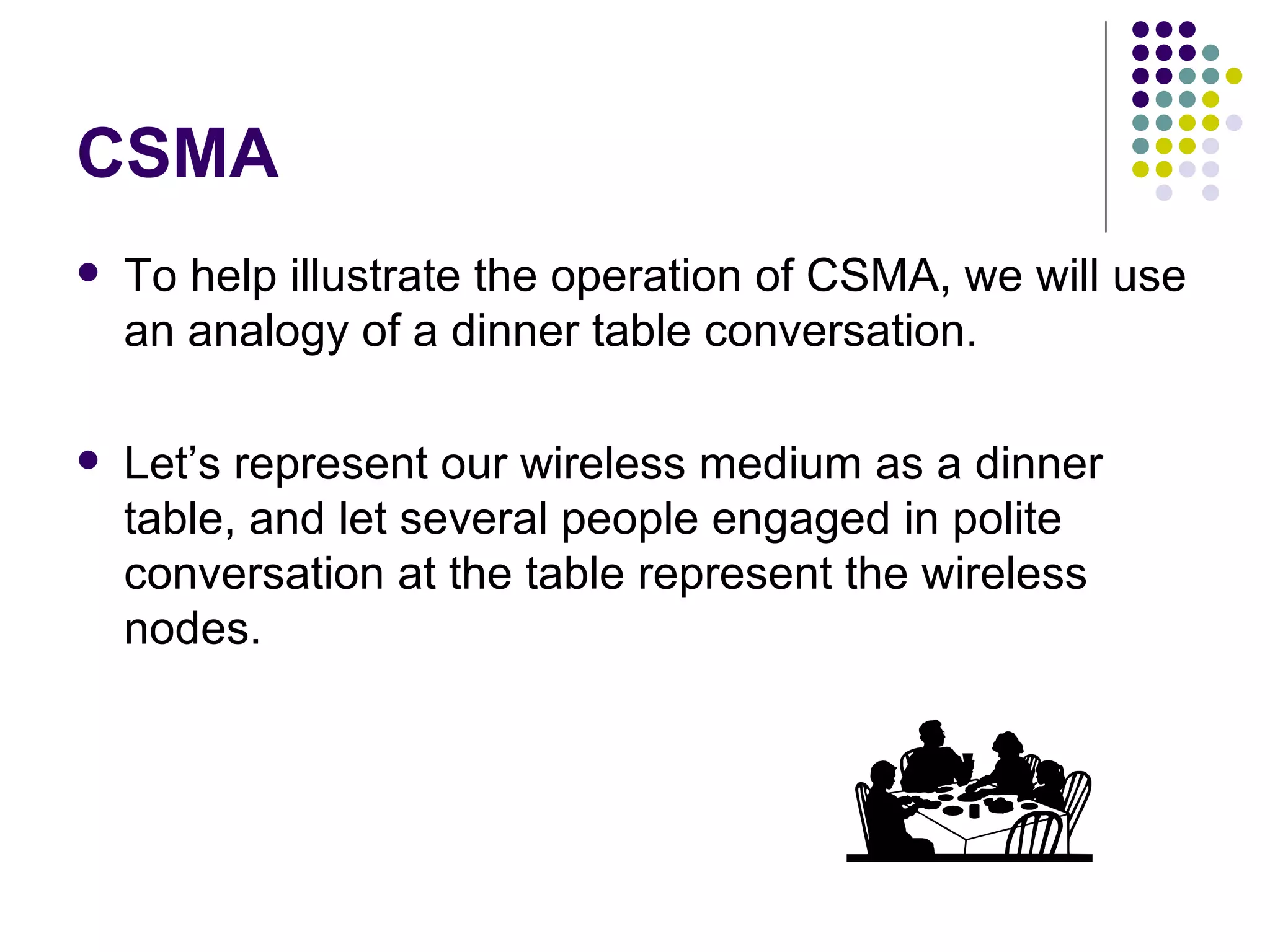 CSMA To help illustrate the operation of CSMA, we will use an analogy of a dinner table conversation.  Let’s represent our wireless medium as a dinner table, and let several people engaged in polite conversation at the table represent the wireless nodes.  
