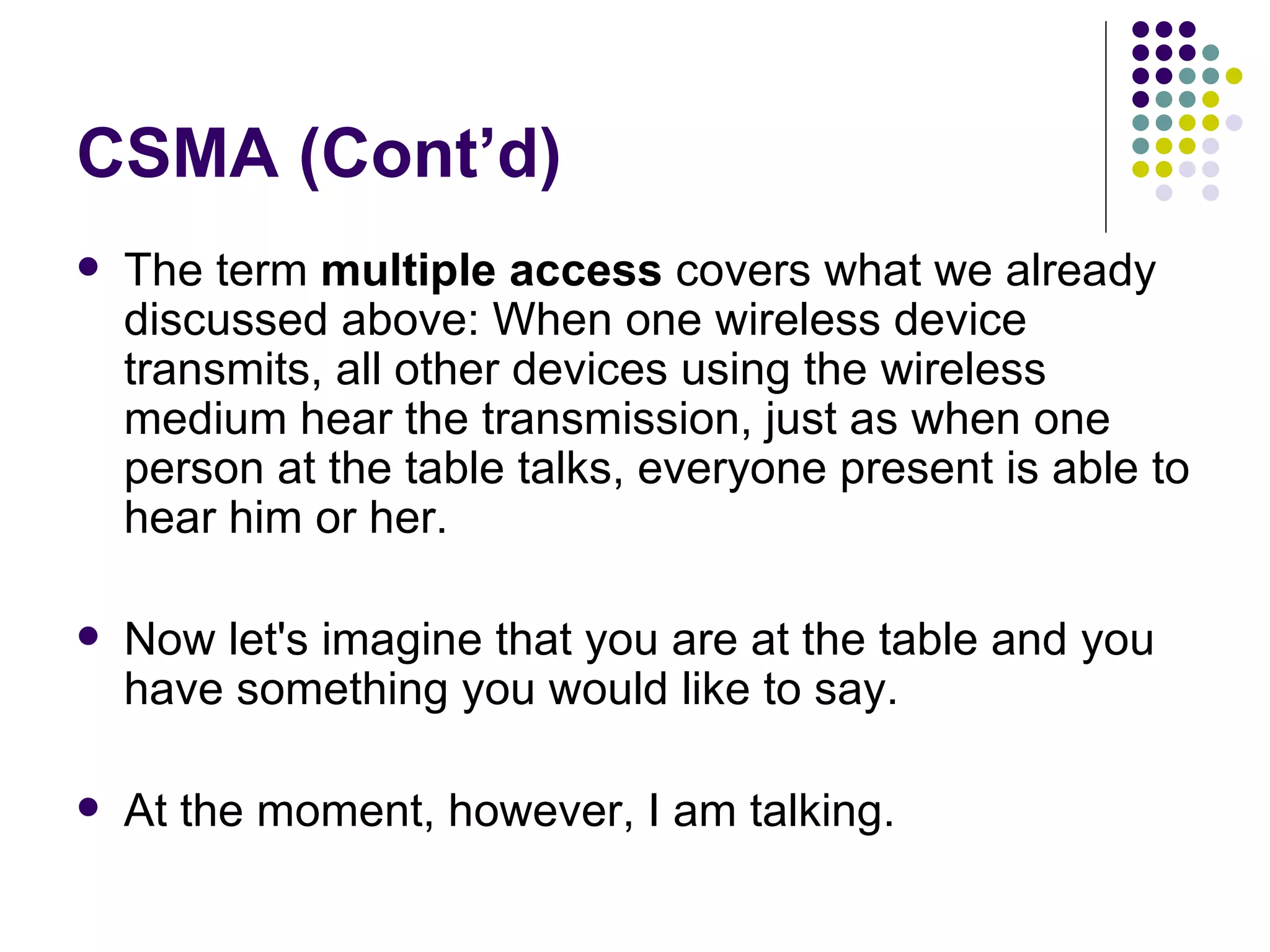 CSMA (Cont’d) The term  multiple access  covers what we already discussed above: When one wireless device transmits, all other devices using the wireless medium hear the transmission, just as when one person at the table talks, everyone present is able to hear him or her.  Now let's imagine that you are at the table and you have something you would like to say.  At the moment, however, I am talking.  