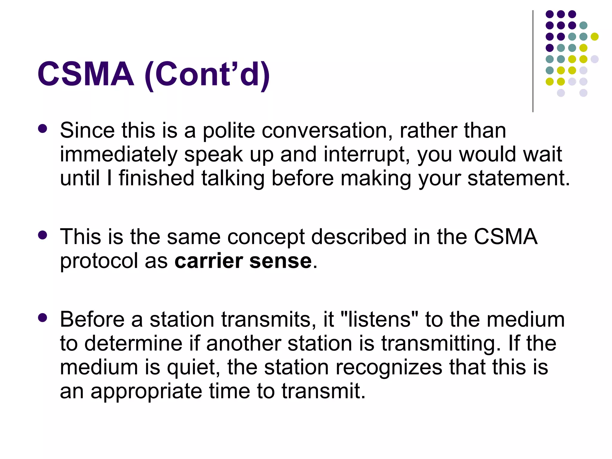 CSMA (Cont’d) Since this is a polite conversation, rather than immediately speak up and interrupt, you would wait until I finished talking before making your statement.  This is the same concept described in the CSMA protocol as  carrier sense .  Before a station transmits, it &quot;listens&quot; to the medium to determine if another station is transmitting. If the medium is quiet, the station recognizes that this is an appropriate time to transmit.  