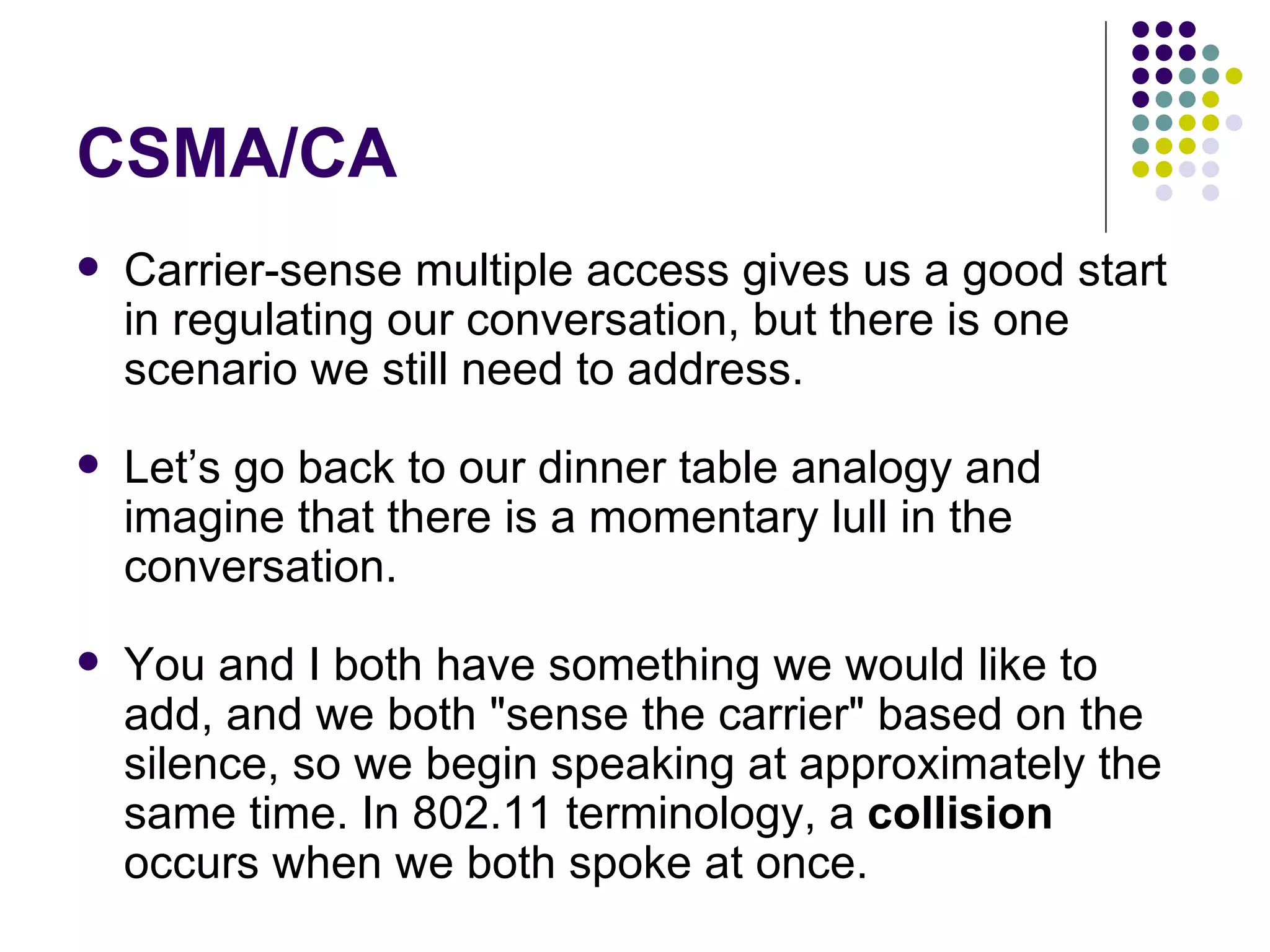 CSMA/CA Carrier-sense multiple access gives us a good start in regulating our conversation, but there is one scenario we still need to address.  Let’s go back to our dinner table analogy and imagine that there is a momentary lull in the conversation.  You and I both have something we would like to add, and we both &quot;sense the carrier&quot; based on the silence, so we begin speaking at approximately the same time. In 802.11 terminology, a  collision  occurs when we both spoke at once.  