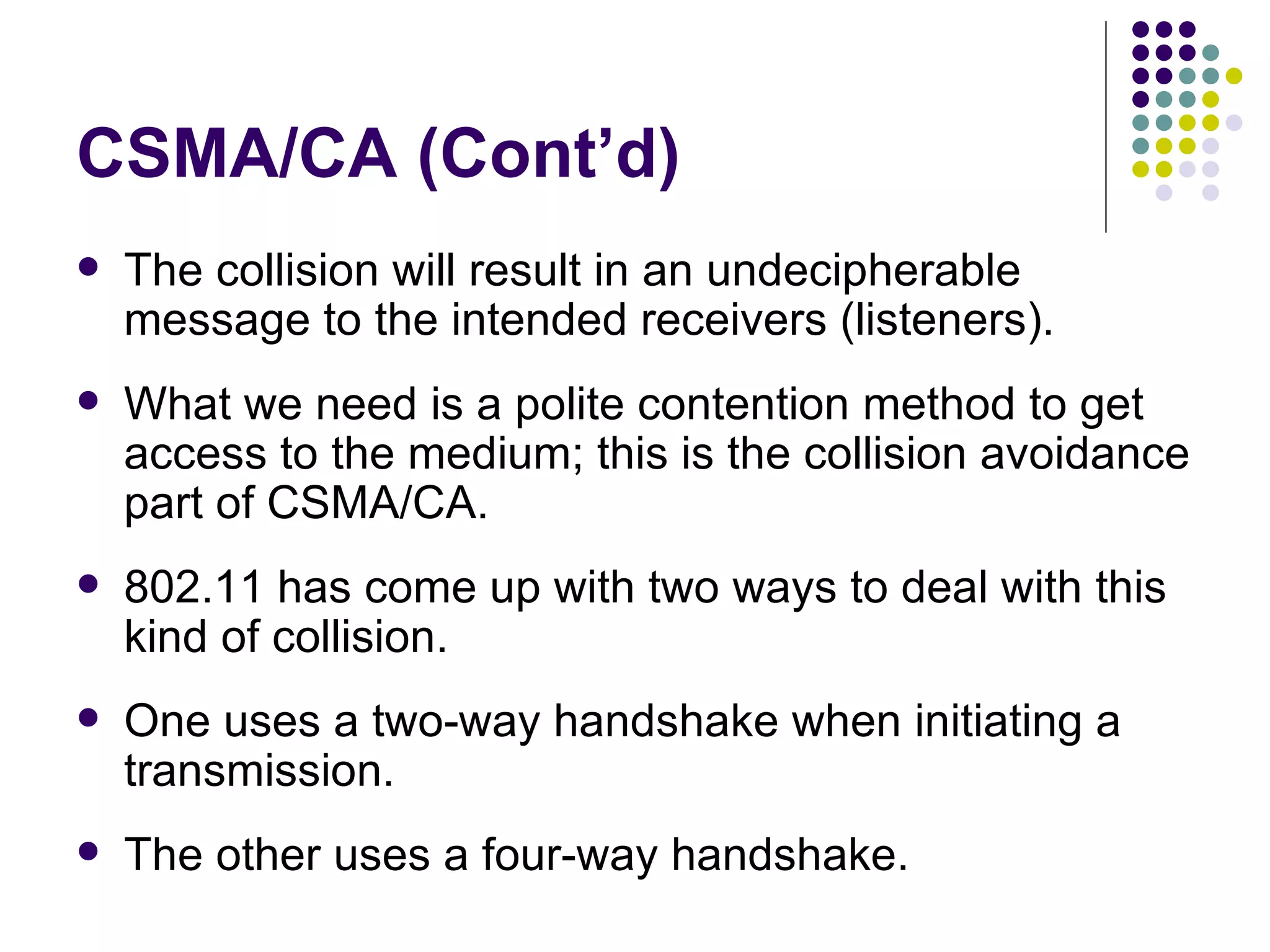 CSMA/CA (Cont’d) The collision will result in an undecipherable message to the intended receivers (listeners). What we need is a polite contention method to get access to the medium; this is the collision avoidance part of CSMA/CA. 802.11 has come up with two ways to deal with this kind of collision. One uses a two-way handshake when initiating a transmission. The other uses a four-way handshake. 