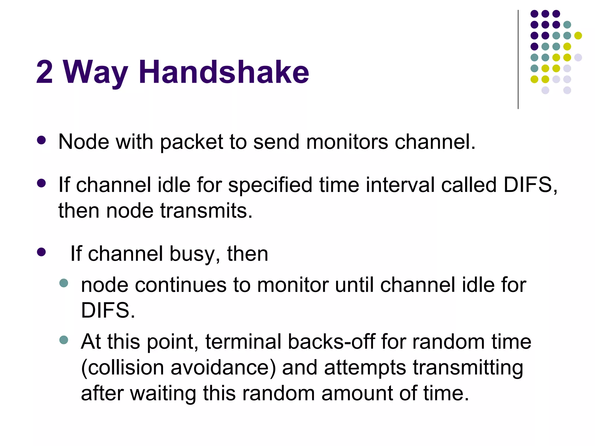 2 Way Handshake Node with packet to send monitors channel.  If channel idle for specified time interval called DIFS, then node transmits. If channel busy, then  node continues to monitor until channel idle for DIFS. At this point, terminal backs-off for random time (collision avoidance) and attempts transmitting after waiting this random amount of time. 