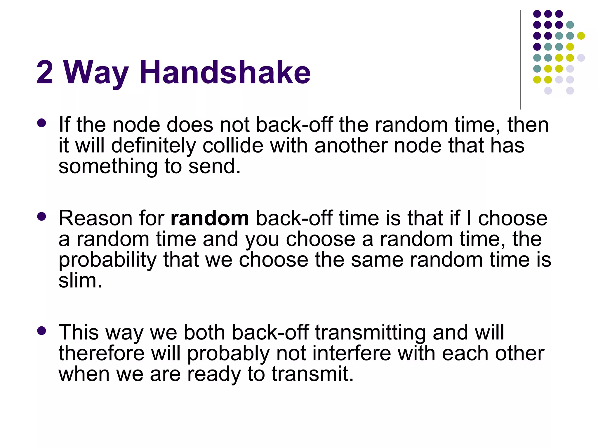 2 Way Handshake If the node does not back-off the random time, then it will definitely collide with another node that has something to send. Reason for  random  back-off time is that if I choose a random time and you choose a random time, the probability that we choose the same random time is slim. This way we both back-off transmitting and will therefore will probably not interfere with each other when we are ready to transmit. 