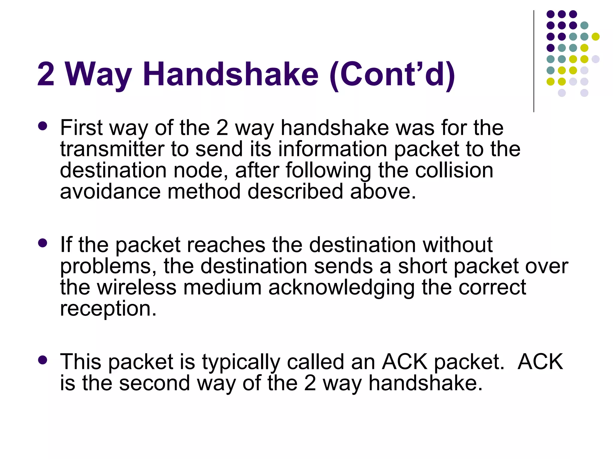 2 Way Handshake (Cont’d) First way of the 2 way handshake was for the transmitter to send its information packet to the destination node, after following the collision avoidance method described above. If the packet reaches the destination without problems, the destination sends a short packet over the wireless medium acknowledging the correct reception. This packet is typically called an ACK packet.  ACK is the second way of the 2 way handshake. 