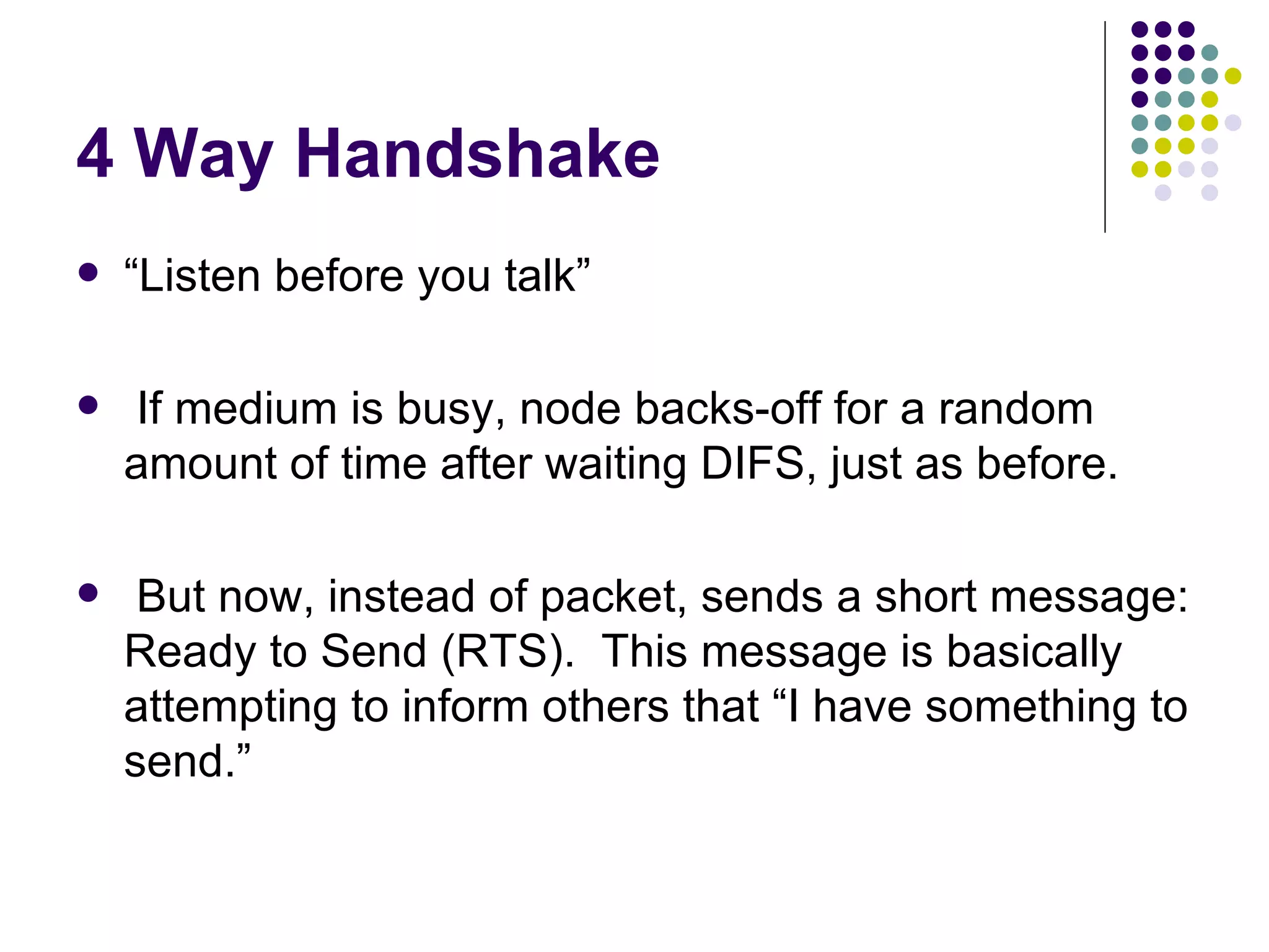 4 Way Handshake “ Listen before you talk” If medium is busy, node backs-off for a random amount of time after waiting DIFS, just as before. But now, instead of packet, sends a short message: Ready to Send (RTS).  This message is basically attempting to inform others that “I have something to send.” 