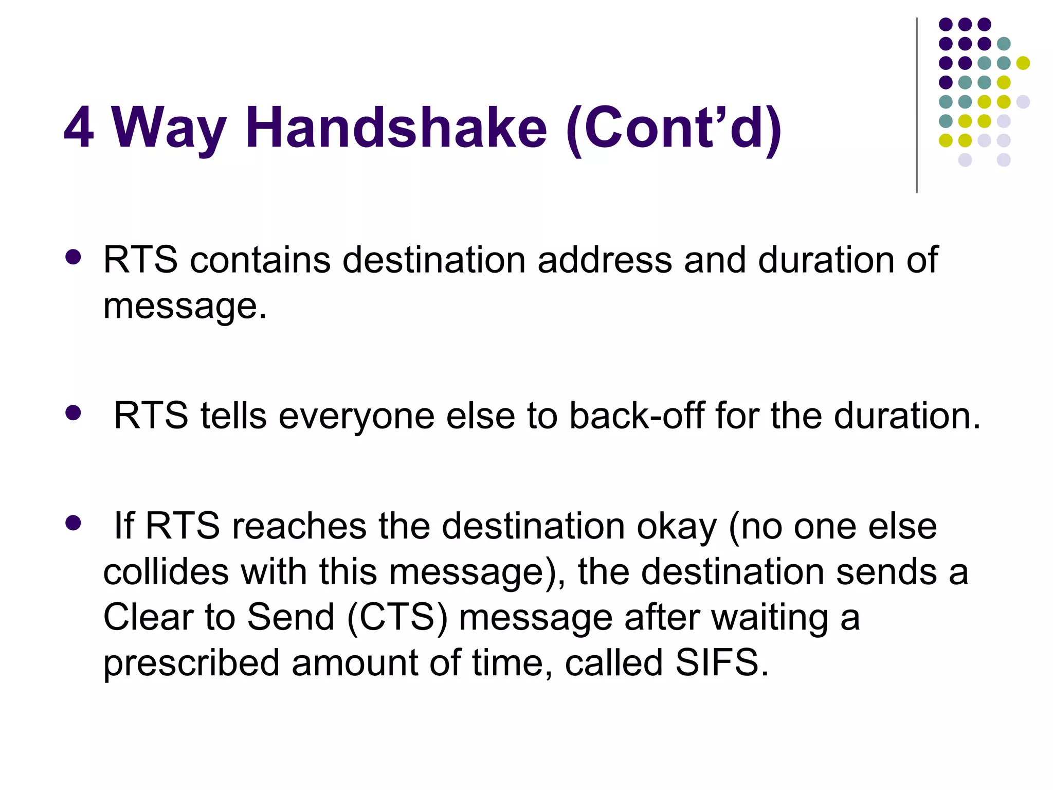 4 Way Handshake (Cont’d) RTS contains destination address and duration of message.  RTS tells everyone else to back-off for the duration. If RTS reaches the destination okay (no one else collides with this message), the destination sends a Clear to Send (CTS) message after waiting a prescribed amount of time, called SIFS. 