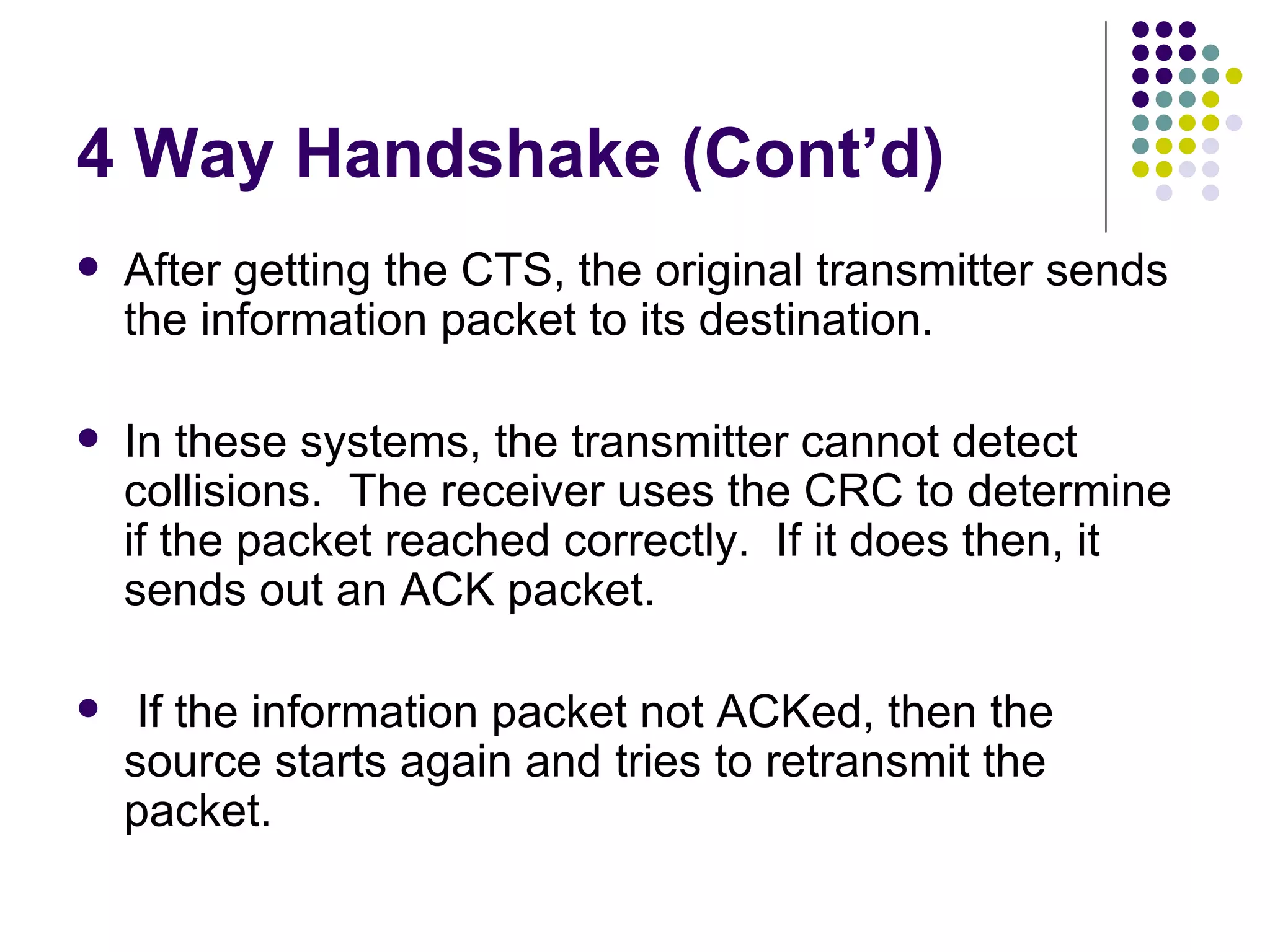 4 Way Handshake (Cont’d) After getting the CTS, the original transmitter sends the information packet to its destination. In these systems, the transmitter cannot detect collisions.  The receiver uses the CRC to determine if the packet reached correctly.  If it does then, it sends out an ACK packet. If the information packet not ACKed, then the source starts again and tries to retransmit the packet. 